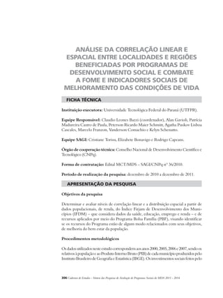 ANÁLISE DA CORRELAÇÃO LINEAR E 
ESPACIAL ENTRE LOCALIDADES E REGIÕES 
BENEFICIADAS POR PROGRAMAS DE 
DESENVOLVIMENTO SOCIAL E COMBATE 
A FOME E INDICADORES SOCIAIS DE 
MELHORAMENTO DAS CONDIÇÕES DE VIDA 
ficha técnica 
Instituição executora: Universidade Tecnológica Federal do Paraná (UTFPR). 
Equipe Responsável: Claudio Leones Bazzi (coordenador), Alan Gavioli, Patrícia 
Madureira Castro de Paula, Peterson Ricardo Maier Schmitt, Agatha Puskov Lisboa 
Cascales, Marcelo Franzon, Vanderson Comachio e Kelyn Schenatto. 
Equipe SAGI: Cristiane Torisu, Elizabete Bonavigo e Rodrigo Capeans. 
Órgão de cooperação técnica: Conselho Nacional de Desenvolvimento Científico e 
Tecnológico (CNPq). 
Forma de contratação: Edital MCT/MDS – SAGI/CNPq nº 36/2010. 
Período de realização da pesquisa: dezembro de 2010 a dezembro de 2011. 
apresentação da pesquisa 
Objetivos da pesquisa 
Determinar e avaliar níveis de correlação linear e a distribuição espacial a partir de 
dados populacionais, de renda, do Índice Firjam de Desenvolvimento dos Muni-cípios 
(IFDM) – que considera dados da saúde, educação, emprego e renda – e de 
recursos aplicados por meio do Programa Bolsa Família (PBF), visando identificar 
se os recursos do Programa estão de algum modo relacionados com seus objetivos, 
de melhoria do bem estar da população. 
Procedimentos metodológicos 
Os dados utilizados neste estudo correspondem aos anos 2000, 2005, 2006 e 2007, sendo os 
relativos à população e ao Produto Interno Bruto (PIB) de cada município produzidos pelo 
Instituto Brasileiro de Geografia e Estatística (IBGE). Os investimentos sociais feitos pelo 
306Cadernos de Estudos - Síntese das Pesquisas de Avaliação de Programas Sociais do MDS 2011 - 2014 
 