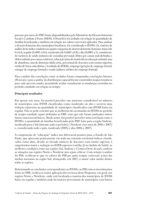 governo por meio do PBF foram disponibilizados pelo Ministério do Desenvolvimento 
Social e Combate à Fome (MDS). O benefício foi avaliado em relação às quantidades de 
famílias beneficiadas e também em relação aos valores (em reais) aplicados. Para analisar 
o desenvolvimento dos municípios brasileiros, foi considerado o IFDM. Os critérios de 
análise deste índice estabelecem quatro categorias de desenvolvimento humano: baixo (de 
0 a 0,4), regular (0,4001 a 0,6), moderado (de 0,6001 a 0,8) e alto (0,8001 a 1), consideran-do 
variáveis de saúde (número de consultas pré-natal, óbitos por causas mal-definidas e 
óbitos infantis por causas evitáveis), educação (taxa de matrícula na educação infantil, taxa 
de abandono, taxa de distorção idade-série, percentual de docentes com ensino superior, 
média de horas aula diárias e resultado do IDEB), emprego (geração de emprego formal, 
estoque de emprego formal) e renda (salários médios do emprego formal). 
Para a análise das correlações entre os dados foram computadas correlações lineares 
(Pearson) e para a análise da distribuição espacial foram construídos mapas temáticos 
para cada ano em estudo, permitindo avaliar visualmente as mudanças ocorridas no 
período estudado em relação ao tempo. 
Principais resultados 
Em apenas sete anos, foi possível perceber um aumento considerável no número 
de municípios com IFDM classificados como moderado ou alto e ocorreu uma 
redução expressiva na quantidade de municípios classificados com IFDM baixo ou 
regular. Não se pode concluir que as melhorias tão acentuadas no IFDM no período 
de tempo estudado sejam atribuídas ao PBF, visto que não foram analisados outros 
fatores macroeconômicos. Ainda assim, foi possível perceber uma correlação entre o 
IFDM e a quantidade de famílias beneficiadas pelo PBF forte para a região Sudeste, 
moderada para a Sul (durante todo o período) e Nordeste (nos anos de 2006 e 2007) 
e, considerando todo o país, moderada (2005) e alta (2006 e 2007). 
A componente de “educação” indica um diferencial positivo para o Estado de São 
Paulo, que apresenta praticamente em toda sua extensão territorial índices classifi-cados 
como altos, devido ao elevado número de docentes com ensino superior, à 
carga horária maior e avaliação no IDEB superior à média. Já no âmbito da Saúde, as 
melhores condições estão nas regiões Sul, Sudeste e Centro-Oeste do país, embora 
as situações nas regiões Norte e Nordeste não sejam críticas. Com relação à análise 
do PIB, verificou-se que os valores do PIB per capita sempre estiveram acima das 
médias nacionais na região Sul, alcançando, em 2007, o maior valor médio dentre 
todas as regiões. 
Relacionando as conclusões correspondentes ao IFDM e ao PIB com os investimentos 
feitos no PBF, verifica-se maior aplicação dos recursos deste Programa, em geral, nas 
regiões Norte e Nordeste, onde está localizada a maioria dos municípios de IFDM 
baixo ou regular e também onde há maiores percentuais de municípios com baixos 
Cadernos de Estudos - Síntese das Pesquisas de Avaliação de Programas Sociais do MDS 2011 - 2014 307 
 