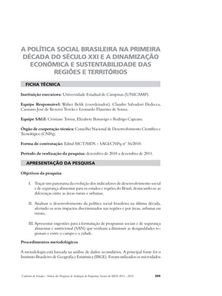 A POLÍTICA SOCIAL BRASILEIRA NA PRIMEIRA 
DÉCADA DO SÉCULO XXI E A DINAMIZAÇÃO 
ECONÔMICA E SUSTENTABILIDADE DAS 
REGIÕES E TERRITÓRIOS 
ficha técnica 
Instituição executora: Universidade Estadual de Campinas (UNICAMP). 
Equipe Responsável: Walter Belik (coordenador), Claudio Salvadori Dedecca, 
Cassiano José de Bezerra Trovão e Leonardo Flauzino de Souza. 
Equipe SAGI: Cristiane Torisu, Elizabete Bonavigo e Rodrigo Capeans. 
Órgão de cooperação técnica: Conselho Nacional de Desenvolvimento Científico e 
Tecnológico (CNPq). 
Forma de contratação: Edital MCT/MDS – SAGI/CNPq nº 36/2010. 
Período de realização da pesquisa: dezembro de 2010 a dezembro de 2011. 
apresentação da pesquisa 
Objetivos da pesquisa 
I. Traçar um panorama da evolução dos indicadores de desenvolvimento social 
e de segurança alimentar para os estados e regiões do Brasil, destacando-se as 
diferenças entre as áreas rurais e urbanas; 
II. Analisar o desenvolvimento da política social brasileira na última década, 
aferindo os seus impactos discriminados nas regiões e por áreas, urbanas ou 
rurais; 
III. Apresentar sugestões para a formatação de programas sociais e de segurança 
alimentar e nutricional (SAN) que venham a diminuir as desigualdades re-gionais 
e entre o campo e a cidade. 
Procedimentos metodológicos 
A metodologia está baseada na análise de dados secundários. A principal fonte foi o 
Instituto Brasileiro de Geografia e Estatística (IBGE). Foram utilizados os microdados 
Cadernos de Estudos - Síntese das Pesquisas de Avaliação de Programas Sociais do MDS 2011 - 2014 309 
 