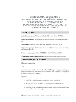 DEMOGRAFIA, SOCIEDADE E 
VULNERABILIDADE: UM MÉTODO TENTATIVO 
DE PROSPECÇÃO E ESTIMATIVA DE 
DEMANDA POR PROGRAMAS SOCIAIS - O 
CASO DE MINAS GERAIS 
ficha técnica 
Instituição executora: Universidade Federal de Minas Gerais (UFMG). 
Equipe Responsável: Leonardo Avritzer (coordenador) e Alexander Cambraia N. 
Vaz. 
Equipe SAGI: Cristiane Torisu, Elizabete Bonavigo e Rodrigo Capeans. 
Órgão de cooperação técnica: Conselho Nacional de Desenvolvimento Científico 
e Tecnológico (CNPq). 
Forma de contratação: Edital MCT/MDS – SAGI/CNPq nº 36/2010. 
Período de realização da pesquisa: dezembro de 2010 a dezembro de 2011. 
apresentação da pesquisa 
Objetivos da pesquisa 
Geral 
Construir um modelo de estimativa de vulnerabilidade que congregasse, principal-mente, 
sua dimensão de reprodução espaço-temporal, a fim de subsidiar a construção 
de políticas públicas na área social. 
Específicos 
I. Estabelecer as similaridades entre grupos sociais vulneráveis; 
II. Realizar uma análise descritiva das microrregiões em Minas Gerais; 
III. Estabelecer critérios para diferenciação entre os municípios de Minas Gerais 
com relação ao acesso a serviços; 
312Cadernos de Estudos - Síntese das Pesquisas de Avaliação de Programas Sociais do MDS 2011 - 2014 
 