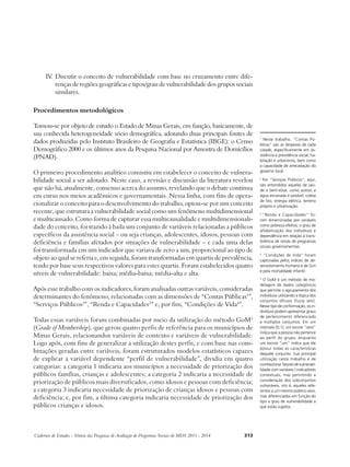 IV. Discutir o conceito de vulnerabilidade com base no cruzamento entre dife-renças 
de regiões geográficas e tipos/grau de vulnerabilidade dos grupos sociais 
similares. 
Procedimentos metodológicos 
Tomou-se por objeto de estudo o Estado de Minas Gerais, em função, basicamente, de 
sua conhecida heterogeneidade sócio demográfica, adotando duas principais fontes de 
dados produzidas pelo Instituto Brasileiro de Geografia e Estatística (IBGE): o Censo 
Demográfico 2000 e os últimos anos da Pesquisa Nacional por Amostra de Domicílios 
(PNAD). 
O primeiro procedimento analítico consistiu em estabelecer o conceito de vulnera-bilidade 
social a ser adotado. Neste caso, a revisão e discussão da literatura revelou 
que não há, atualmente, consenso acerca do assunto, revelando que o debate continua 
em curso nos meios acadêmicos e governamentais. Nessa linha, com fins de opera-cionalizar 
o conceito para o desenvolvimento do trabalho, optou-se por um conceito 
recente, que estrutura a vulnerabilidade social como um fenômeno multidimensional 
e multicausado. Como forma de capturar essa multicausalidade e multidimensionali-dade 
do conceito, foi trazido à baila um conjunto de variáveis relacionadas a públicos 
específicos da assistência social – ou seja crianças, adolescentes, idosos, pessoas com 
deficiência e famílias afetados por situações de vulnerabilidade – e cada uma delas 
foi transformada em um indicador que variava de zero a um, proporcional ao tipo de 
objeto ao qual se referia e, em seguida, foram transformadas em quartis de prevalência, 
tendo por base seus respectivos valores para estes quartis. Foram estabelecidos quatro 
níveis de vulnerabilidade: baixa; média-baixa; média-alta e alta. 
Após esse trabalho com os indicadores, foram analisadas outras variáveis, consideradas 
determinantes do fenômeno, relacionadas com as dimensões de “Contas Públicas1”, 
“Serviços Públicos2”, “Renda e Capacidades3” e, por fim, “Condições de Vida4”. 
Todas essas variáveis foram combinadas por meio da utilização do método GoM5 
(Grade of Membership), que gerou quatro perfis de referência para os municípios de 
Minas Gerais, relacionandos variáveis de contexto e variáveis de vulnerabilidade. 
Logo após, com fins de generalizar a utilização destes perfis, e com base nas com-binações 
geradas entre variáveis, foram estruturados modelos estatísticos capazes 
de explicar a variável dependente “perfil de vulnerabilidade”, dividia em quatro 
categorias: a categoria 1 indicaria aos municípios a necessidade de priorização dos 
públicos famílias, crianças e adolescentes; a categoria 2 indicaria a necessidade de 
priorização de públicos mais diversificados, como idosos e pessoas com deficiência; 
a categoria 3 indicaria necessidade de priorização de crianças idosos e pessoas com 
deficiência; e, por fim, a última categoria indicaria necessidade de priorização dos 
públicos crianças e idosos. 
Cadernos de Estudos - Síntese das Pesquisas de Avaliação de Programas Sociais do MDS 2011 - 2014 313 
1 Neste trabalho, “Contas Pú-blicas” 
são as despesas de cada 
cidade, especificamente em as-sistência 
e previdência social, ha-bitação 
e urbanismo, bem como 
a capacidade de arrecadação do 
governo local. 
2 Por “Serviços Públicos”, aqui, 
são entendidos aqueles de saú-de 
e bem-estar, como acesso a 
água encanada e potável, coleta 
de lixo, energia elétrica, terreno 
próprio e urbanização. 
3 “Renda e Capacidades” fo-ram 
dimensinadas por variáveis 
como pobreza efetiva, o grau de 
alfabetização dos indivíduos e 
dependência em relação à trans-ferência 
de renda de programas 
sociais governamentais. 
4 “Condições de Vida” foram 
capturadas pelos índices de de-senvolvimento 
humano e de Gini 
e pela mortalidade infantil. 
5 O GoM é um método de mo-delagem 
de dados categóricos 
que permite o agrupamento dos 
indivíduos utilizando a lógica dos 
conjuntos difusos (fuzzy sets). 
Nesse tipo de conformação, os in-divíduos 
podem apresentar graus 
de pertencimento diferenciado 
a múltiplos conjuntos. Em um 
intervalo [0,1], um escore “zero” 
indica que a pessoa não pertence 
ao perfil do grupo, enquanto 
um escore “um” indica que ele 
possui todas as características 
daquele conjunto. Sua principal 
utilização neste trabalho é de 
correlacionar fatores de vulnerabi-lidade 
com variáveis / indicadores 
contextuais, mas permitindo a 
consideração dos subconjuntos 
vulneráveis, isto é, aqueles refe-rentes 
a um mesmo público-alvo, 
mas diferenciados em função do 
tipo e grau de vulnerabilidade a 
que estão sujeitos. 
 