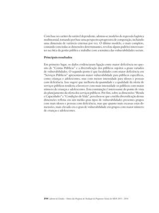 Com base no caráter da variável dependente, adotou-se modelos de regressão logística 
multinomial, tomando por base uma perspectiva progressiva de composição, incluindo 
uma dimensão de variáveis externas por vez. O último modelo, o mais completo, 
contando com todas as dimensões determinantes, revelou alguns padrões interessan-tes 
na ótica da gestão pública e trabalho com a temática das vulnerabilidades sociais. 
Principais resultados 
Em primeiro lugar, os dados evidenciaram ligação entre maior deficiência no que-sito 
de “Contas Públicas” e a diversificação dos públicos sujeitos a graus variados 
de vulnerabilidades. O segundo ponto é que localidades com maior deficiência em 
“Serviços Públicos” apresentavam maior vulnerabilidade para públicos específicos, 
como crianças e adolescentes, mas com menor intensidade para idosos e pessoas 
com deficiência. Isso sugere que melhoria da quantidade e a qualidade da oferta de 
serviços públicos tenderia a favorecer com mais intensidade os públicos com maior 
número de crianças e adolescentes. Esta constatação é interessante do ponto de vista 
do planejamento da oferta dos serviços públicos. Por fim, sobre as dimensões “Renda 
e Capacidades” e “Condições de Vida”, percebeu-se que a média diversificação destas 
dimensões refletia em um médio grau tipos de vulnerabilidades presentes grupos 
com mais idosos e pessoas com deficiência, mas que quanto mais escassas estas di-mensões, 
mais elevado era o grau de vulnerabilidade em grupos com maior número 
de crianças e adolescentes. 
314Cadernos de Estudos - Síntese das Pesquisas de Avaliação de Programas Sociais do MDS 2011 - 2014 
 