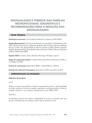 DESIGUALDADE E POBREZA NAS FAMÍLIAS 
METROPOLITANAS: DIAGNÓSTICO E 
RECOMENDAÇÕES PARA A REDUÇÃO DAS 
DESIGUALDADES 
ficha técnica 
Instituição executora: Universidade Estadual de Campinas (UNICAMP). 
Equipe Responsável: Lilia Terezinha Montali (coordenadora), Stella Barberá Silva 
Telles, Elisiane Sartori Garcia, Fabiana de Andrade, Marcelo Tavares de Lima, Rodrigo 
Pereyra Coelho, Eric Krahembuhl de Oliveira (bolsista CNPq), Bárbara Sampaio 
Angélica (bolsista CNPq), Jonas Bodini Alonso (bolsista CNPq) e Maurício Espósito 
(bolsista SAE/UNICAMP). 
Equipe SAGI: Cristiane Torisu, Elizabete Bonavigo e Rodrigo Capeans. 
Órgão de cooperação técnica: Conselho Nacional de Desenvolvimento Científico e 
Tecnológico (CNPq). 
Forma de contratação: Edital MCT/MDS – SAGI/CNPq nº 36/2010. 
Período de realização da pesquisa: dezembro de 2010 a dezembro de 2011. 
apresentação da pesquisa 
Objetivos da pesquisa 
Geral 
Analisar os aspectos que definem e limitam a superação da pobreza e da desigualdade 
de renda, tendo por referência a família, analisando as principais políticas sociais de 
combate à pobreza e sua evolução na década entre os anos 2000 e 2010. 
Específico 
Ao identificar aspectos que afetam a desigualdade de renda, recomendar ações que 
possam contribuir para sua redução e para o desenvolvimento social. 
Cadernos de Estudos - Síntese das Pesquisas de Avaliação de Programas Sociais do MDS 2011 - 2014 315 
 