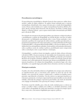 Procedimentos metodológicos 
Os procedimentos metodológicos adotados foram de duas naturezas: análise docu-mental 
e análise de dados empíricos. As análises foram realizadas para o contexto 
metropolitano, identificado como espaço relevante para o estudo das desigualdades 
sociais. Nestes estão incluídas nove regiões metropolitanas brasileiras (Belém, For-taleza, 
Recife, Salvador, Belo Horizonte, Rio de Janeiro, São Paulo, Curitiba, Porto 
Alegre) e o Distrito Federal – para os quais existem dados sistematizados pelo IBGE 
para a década de 2000. 
Foi realizado um retrospecto das principais políticas que afetaram a redução da pobreza 
e possibilitaram a redução da desigualdade na referida década, com base na análise 
documental e na bibliografia especializada sobre o tema. Foram analisadas e siste-matizadas 
as políticas de recuperação do salário mínimo, a política previdenciária, os 
programas de transferência de renda, destacando-se os federais Benefício de Prestação 
Continuada (BPC), o Programa Bolsa Família (PBF) e o Pro Jovem Adolescente. No 
âmbito das áreas metropolitanas analisadas, foram também sistematizadas informações 
sobre as políticas sociais de combate à pobreza, possibilitando maior compreensão 
sobre as articulações entre as ações federais e municipais. 
A desigualdade e a pobreza foram investigadas a partir de dados oficiais referentes 
à década de 2000 e do processamento de microdados dos levantamentos anuais da 
Pesquisa Nacional por Amostra de Domicílios (PNAD), produzidos pelo Instituto 
Brasileiro de Geografia e Estatística (IBGE). Esta análise foi realizada a partir de duas 
vertentes, isto é, pela exploração de elementos que afetam as possibilidades de enfre-tamento 
da pobreza e de redução das desigualdades, em primeiro lugar, sob a ótica 
da família e, em segundo lugar, pela análise destes elementos com foco na educação. 
Principais resultados 
A análise sob a ótica da família enfatizou as fragilidades dos arranjos mais vulneráveis 
ao empobrecimento, que se concentram entre aqueles no inicio do ciclo de vida 
familiar, com a presença de crianças e adolescentes, e também em famílias mono-parentais, 
especialmente as femininas. Um dos entraves na superação da pobreza se 
relacionava, justamente, à restrição ocupacional da inserção da mulher no mercado de 
trabalho, sobretudo das cônjuges responsáveis pela família e das chefes de domicílio 
sem cônjuge em domicílios com a presença de crianças e adolescentes. 
Na divisão sexual do trabalho, para a faixa de renda estudada pouco se alterou no 
tempo e à mulher é dado o cuidado com os filhos e as atividades domésticas, tendo 
como reflexo a desigualdade de renda entre domicílios com tipos de arranjos especí-ficos, 
como estes, com maiores fragilidades para superar a pobreza. 
316Cadernos de Estudos - Síntese das Pesquisas de Avaliação de Programas Sociais do MDS 2011 - 2014 
 