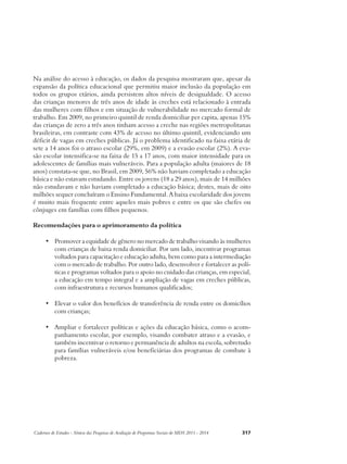 Na análise do acesso à educação, os dados da pesquisa mostraram que, apesar da 
expansão da política educacional que permitiu maior inclusão da população em 
todos os grupos etários, ainda persistem altos níveis de desigualdade. O acesso 
das crianças menores de três anos de idade às creches está relacionado à entrada 
das mulheres com filhos e em situação de vulnerabilidade no mercado formal de 
trabalho. Em 2009, no primeiro quintil de renda domiciliar per capita, apenas 15% 
das crianças de zero a três anos tinham acesso a creche nas regiões metropolitanas 
brasileiras, em contraste com 43% de acesso no último quintil, evidenciando um 
déficit de vagas em creches públicas. Já o problema identificado na faixa etária de 
sete a 14 anos foi o atraso escolar (29%, em 2009) e a evasão escolar (2%). A eva-são 
escolar intensifica-se na faixa de 15 a 17 anos, com maior intensidade para os 
adolescentes de famílias mais vulneráveis. Para a população adulta (maiores de 18 
anos) constata-se que, no Brasil, em 2009, 56% não haviam completado a educação 
básica e não estavam estudando. Entre os jovens (18 a 29 anos), mais de 14 milhões 
não estudavam e não haviam completado a educação básica; destes, mais de oito 
milhões sequer concluíram o Ensino Fundamental. A baixa escolaridade dos jovens 
é muito mais frequente entre aqueles mais pobres e entre os que são chefes ou 
cônjuges em famílias com filhos pequenos. 
Recomendações para o aprimoramento da política 
• Promover a equidade de gênero no mercado de trabalho visando às mulheres 
com crianças de baixa renda domiciliar. Por um lado, incentivar programas 
voltados para capacitação e educação adulta, bem como para a intermediação 
com o mercado de trabalho. Por outro lado, desenvolver e fortalecer as polí-ticas 
e programas voltados para o apoio no cuidado das crianças, em especial, 
a educação em tempo integral e a ampliação de vagas em creches públicas, 
com infraestrutura e recursos humanos qualificados; 
• Elevar o valor dos benefícios de transferência de renda entre os domicílios 
com crianças; 
• Ampliar e fortalecer políticas e ações da educação básica, como o acom-panhamento 
escolar, por exemplo, visando combater atraso e a evasão, e 
também incentivar o retorno e permanência de adultos na escola, sobretudo 
para famílias vulneráveis e/ou beneficiárias dos programas de combate à 
pobreza. 
Cadernos de Estudos - Síntese das Pesquisas de Avaliação de Programas Sociais do MDS 2011 - 2014 317 
 