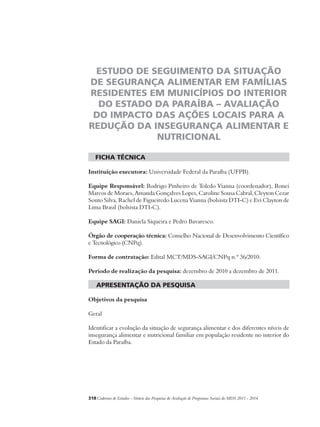 ESTUDO DE SEGUIMENTO DA SITUAÇÃO 
DE SEGURANÇA ALIMENTAR EM FAMÍLIAS 
RESIDENTES EM MUNICÍPIOS DO INTERIOR 
DO ESTADO DA PARAÍBA – AVALIAÇÃO 
DO IMPACTO DAS AÇÕES LOCAIS PARA A 
REDUÇÃO DA INSEGURANÇA ALIMENTAR E 
NUTRICIONAL 
ficha técnica 
Instituição executora: Universidade Federal da Paraíba (UFPB). 
Equipe Responsável: Rodrigo Pinheiro de Toledo Vianna (coordenador), Ronei 
Marcos de Moraes, Amanda Gonçalves Lopes, Caroline Sousa Cabral, Cleyton Cezar 
Souto Silva, Rachel de Figueiredo Lucena Vianna (bolsista DTI-C) e Evi Clayton de 
Lima Brasil (bolsista DTI-C). 
Equipe SAGI: Daniela Siqueira e Pedro Bavaresco. 
Órgão de cooperação técnica: Conselho Nacional de Desenvolvimento Científico 
e Tecnológico (CNPq). 
Forma de contratação: Edital MCT/MDS-SAGI/CNPq n.º 36/2010. 
Período de realização da pesquisa: dezembro de 2010 a dezembro de 2011. 
apresentação da pesquisa 
Objetivos da pesquisa 
Geral 
Identificar a evolução da situação de segurança alimentar e dos diferentes níveis de 
insegurança alimentar e nutricional familiar em população residente no interior do 
Estado da Paraíba. 
318Cadernos de Estudos - Síntese das Pesquisas de Avaliação de Programas Sociais do MDS 2011 - 2014 
 
