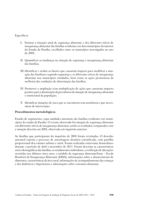 Específicos 
I. Estimar a situação atual de segurança alimentar e dos diferentes níveis de 
insegurança alimentar das famílias residentes em dois municípios do interior 
do Estado da Paraíba, escolhidos entre os municípios investigados no ano 
de 2005; 
II. Quantificar as mudanças na situação de segurança e insegurança alimentar 
das famílias; 
III. Identificar e avaliar os fatores que causaram impacto para modificar a situ-ação 
das familiares segundo segurança e os diferentes níveis de insegurança 
alimentar nos municípios estudados, bem como as ações promotoras da 
melhoria das condições de alimentação das famílias; 
IV. Promover a ampliação e/ou multiplicação de ações que causaram impacto 
positivo para a diminuição da prevalência da situação de insegurança alimentar 
e nutricional da população; 
V. Identificar situações de risco que se encontrem sem assistência e que neces-sitem 
de intervenção. 
Procedimentos metodológicos 
Estudo de seguimento, cujas unidades amostrais são famílias residentes em muni-cípios 
do estado da Paraíba. O evento observado foi situação de segurança alimentar 
em diferentes níveis de insegurança alimentar, sendo os resultados comparados com 
a situação descrita em 2005, observada em inquérito anterior. 
As famílias que participaram do inquérito de 2005 foram revisitadas. O desenho 
amostral repetiu o processo de amostragem aleatória estratificada, com partilha 
proporcional dos estratos urbano e rural. Foram realizadas entrevistas domiciliares 
durante o período de abril a novembro de 2011. Foram descritas as características 
sócio-demográficas das famílias, os rendimentos individuais, a verificação de alterações 
ocorridas nos últimos cinco anos, o módulo de segurança alimentar/fome – Escala 
Brasileira de Insegurança Alimentar (EBIA), informações sobre o abastecimento de 
alimentos, características da área rural, informações de acompanhamento das crianças 
e dos diabéticos e hipertensos e informações sobre consumo alimentar. 
Cadernos de Estudos - Síntese das Pesquisas de Avaliação de Programas Sociais do MDS 2011 - 2014 319 
 