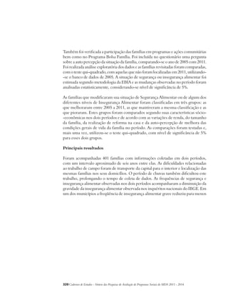 Também foi verificada a participação das famílias em programas e ações comunitárias 
bem como no Programa Bolsa Família. Foi incluída no questionário uma pergunta 
sobre a auto percepção da situação da família, comparando-se o ano de 2005 com 2011. 
Foi realizada análise exploratória dos dados e as famílias revisitadas foram comparadas, 
com o teste qui-quadrado, com aquelas que não foram localizadas em 2011, utilizando- 
-se o banco de dados de 2005. A situação de segurança ou insegurança alimentar foi 
estimada segundo metodologia da EBIA e as mudanças observadas no período foram 
analisadas estatisticamente, considerando-se nível de significância de 5%. 
As famílias que modificaram sua situação de Segurança Alimentar ou de algum dos 
diferentes níveis de Insegurança Alimentar foram classificadas em três grupos: as 
que melhoraram entre 2005 a 2011, as que mantiveram a mesma classificação e as 
que pioraram. Estes grupos foram comparados segundo suas características sócio- 
-econômicas nos dois períodos e de acordo com as variações de renda, do tamanho 
da família, da realização de reforma na casa e da auto-percepção de melhora das 
condições gerais de vida da família no período. As comparações foram testadas e, 
mais uma vez, utilizou-se o teste qui-quadrado, com nível de significância de 5% 
para esses dois grupos. 
Principais resultados 
Foram acompanhadas 401 famílias com informações coletadas em dois períodos, 
com um intervalo aproximado de seis anos entre elas. As dificuldades relacionadas 
ao trabalho de campo foram de transporte da capital para o interior e localização das 
mesmas famílias nos seus domicílios. O período de chuvas também dificultou este 
trabalho, prolongando o tempo de coleta de dados. As frequências de segurança e 
insegurança alimentar observadas nos dois períodos acompanharam a diminuição da 
gravidade da insegurança alimentar observada nos inquéritos nacionais do IBGE. Em 
um dos municípios a freqüência de insegurança alimentar grave reduziu para menos 
320Cadernos de Estudos - Síntese das Pesquisas de Avaliação de Programas Sociais do MDS 2011 - 2014 
 