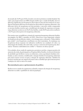da metade (de 21,0% para 8,6%), ficando com níveis próximos à média Estadual. Em 
outro, que já apresentava em 2005 situação melhor que o estado da Paraíba, não teve 
diferença significativa nas frequências observadas no intervalo decorrido de seis anos. 
Apesar da pequena diferença nas frequências observadas de segurança alimentar e dos 
diferentes níveis de insegurança nos dois períodos, o presente estudo comparando 
as mesmas famílias mostrou que a modificação da situação de segurança ou insegu-rança 
alimentar aconteceu em 56,6% das famílias, sendo 30,9% para níveis melhores 
e 25,7% para níveis piores de insegurança alimentar. 
Dos motivos que exemplificam a situação de segurança/insegurança alimentar familiar, 
investigados em 2005 e repetidos em 2011, observou-se uma importante redução 
da frequência dos problemas citados, com destaque para a afirmativa “Faltou dinheiro 
para comida”, com frequências semelhantes nos dois municípios. As mudanças nas 
frequências dessas respostas são indicativos melhorias nas condições de vida e na 
alimentação das famílias. Por outro lado, ocorreu o aumento da frequência das alter-nativas 
“Estamos endividados/sem crédito” e “Estamos em dieta especial”. 
Os resultados, deste estudo de seguimento, permitem concluir, o impacto positivo do 
aumento da renda, da participação no Programa Bolsa Família e do desenvolvimento 
de atividades que facilitem o acesso aos alimentos, como as produções familiares des-tinadas 
ao auto-consumo, modificando a situação familiar de insegurança alimentar 
para níveis menos severos ou para a situação de segurança alimentar. Também foi 
possível concluir que este impacto foi maior entre as famílias que apresentavam piores 
condições de vida no início do estudo. 
Recomendações para o aprimoramento da política 
Realizar novos estudos de seguimento avaliando o impacto da situação de insegurança 
alimentar na saúde e qualidade de vida da população. 
Cadernos de Estudos - Síntese das Pesquisas de Avaliação de Programas Sociais do MDS 2011 - 2014 321 
 
