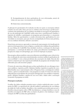 II. Acompanhamento de doze quebradeiras de coco selecionadas, através de 
visitas em suas casas e em momentos de trabalho; 
III. Entrevistas semiestruturadas. 
A aplicação de questionários foi realizada em dias nos quais as associações tinham 
reuniões em suas sedes. Estes, por sua vez, tinham como meta traçar o perfil socioe-conômico 
das quebradeiras de coco babaçu vinculadas às associações de quebradeiras 
de coco do município de Codó/MA1 tendo como eixos: o perfil pessoal e familiar; a 
trajetória de trabalho; a participação em programas governamentais e o orçamento 
familiar. Além dos questionários, o estudo selecionou doze quebradeiras de coco 
vinculadas às associações, para que fossem acompanhadas de forma mais próxima, 
em seu cotidiano doméstico, laboral e associativo. 
Desta forma, procurou-se apreender os sistemas de representação e de classificação do 
universo de pesquisa bem como as lógicas e as práticas do cotidiano das quebradeiras 
de coco babaçu de Codó/MA. Esta atividade envolveu a realização de observação 
participante e a construção de diários de campo, procedimentos metodológicos da 
pesquisa de campo em antropologia, que serviu de inspiração ao projeto. 
Esta pesquisa adotou também como procedimento metodológico para coleta de da-dos, 
a realização de entrevistas semiestruturadas com doze mulheres quebradeiras de 
coco escolhidas2 e com as duas presidentes das associações da cidade. Para tal, dois 
roteiros compostos por um esquema pré-definido de perguntas não fechadas foram 
elaborados para cada um destes grupos. 
O roteiro de entrevistas elaborado para as doze quebradeiras de coco abrangeu cinco 
eixos analíticos: trajetória, perfil e dinâmica familiar; trajetória na quebra do coco; 
Bolsa Família: usos e representações sobre o Programa; fome e estratégias de combate 
à fome; e gênero (contendo trinta e oito perguntas no total). O roteiro de entrevista 
elaborado para as presidentes das associações abrangeu três eixos analíticos: trajetória, 
perfil e dinâmica familiar; a quebra de coco em Codó; e dados sobre a associação 
(contendo 43 perguntas no total). 
Principais resultados 
A análise dos dados coletados permitiu traçar a relação estabelecida entre o recebi-mento 
do PBF e as experiências de vida das mulheres quebradeiras de coco babaçu 
da cidade de Codó no âmbito: da política e dos caminhos percorridos para acessar o 
benefício; das percepções sobre o PBF; das dinâmicas e arranjos familiares e usos do 
benefício; do impacto do PBF sobre as relações de gênero e das mudanças e repre-sentações 
do PBF na rotina das quebradeiras. 
Cadernos de Estudos - Síntese das Pesquisas de Avaliação de Programas Sociais do MDS 2011 - 2014 323 
1 À época da pesquisa, uma das 
associações acompanhadas con-tava 
com 362 associadas (os) e a 
outra com 280 associadas (os). 
Adotou-se como parâmetro, a 
aplicação de 50 questionários 
em cada uma das associações, 
totalizando 100 questionários 
válidos para análise. 
2 A escolha das doze mulhe-res 
a serem acompanhadas se 
deu através da indicação das 
presidentes das associações. 
Solicitou-se para que as presiden-tes 
considerassem, além do rece-bimento 
do PBF, que as mulheres 
indicadas tivessem as seguintes 
características: fossem mulheres 
casadas, solteiras, divorciadas, 
viúvas; com composição familiar 
variada (que morassem com seus 
companheiros e filhos e que 
tivessem outros arranjos fami-liares); 
que tivessem a quebra de 
coco como única atividade gera-dora 
de renda e que quebrassem 
coco e tivessem outra atividade 
geradora de renda e que fossem 
de idades diversificadas. 
 