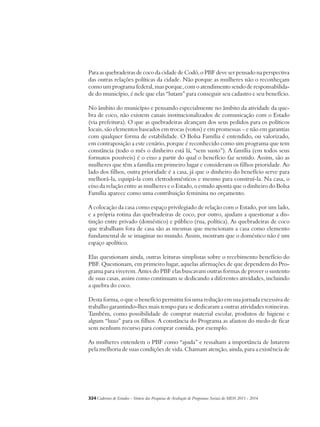 Para as quebradeiras de coco da cidade de Codó, o PBF deve ser pensado na perspectiva 
das outras relações políticas da cidade. Não porque as mulheres não o reconheçam 
como um programa federal, mas porque, com o atendimento sendo de responsabilida-de 
do município, é nele que elas “lutam” para conseguir seu cadastro e seu benefício. 
No âmbito do município e pensando especialmente no âmbito da atividade da que-bra 
de coco, não existem canais institucionalizados de comunicação com o Estado 
(via prefeitura). O que as quebradeiras alcançam dos seus pedidos para os políticos 
locais, são elementos baseados em trocas (votos) e em promessas – e não em garantias 
com qualquer forma de estabilidade. O Bolsa Família é entendido, ou valorizado, 
em contraposição a este cenário, porque é reconhecido como um programa que tem 
constância (todo o mês o dinheiro está lá, “sem susto”). A família (em todos seus 
formatos possíveis) é o eixo a partir do qual o benefício faz sentido. Assim, são as 
mulheres que têm a família em primeiro lugar e consideram os filhos prioridade. Ao 
lado dos filhos, outra prioridade é a casa, já que o dinheiro do benefício serve para 
melhorá-la, equipá-la com eletrodomésticos e mesmo para construí-la. Na casa, o 
eixo da relação entre as mulheres e o Estado, o estudo aponta que o dinheiro do Bolsa 
Família aparece como uma contribuição feminina no orçamento. 
A colocação da casa como espaço privilegiado de relação com o Estado, por um lado, 
e a própria rotina das quebradeiras de coco, por outro, ajudam a questionar a dis-tinção 
entre privado (doméstico) e público (rua, política). As quebradeiras de coco 
que trabalham fora de casa são as mesmas que mencionam a casa como elemento 
fundamental de se imaginar no mundo. Assim, mostram que o doméstico não é um 
espaço apolítico. 
Elas questionam ainda, outras leituras simplistas sobre o recebimento benefício do 
PBF. Questionam, em primeiro lugar, aquelas afirmações de que dependem do Pro-grama 
para viverem. Antes do PBF elas buscavam outras formas de prover o sustento 
de suas casas, assim como continuam se dedicando a diferentes atividades, incluindo 
a quebra do coco. 
Desta forma, o que o benefício permitiu foi uma redução em sua jornada excessiva de 
trabalho garantindo-lhes mais tempo para se dedicaram a outras atividades rotineiras. 
Também, como possibilidade de comprar material escolar, produtos de higiene e 
algum “luxo” para os filhos. A constância do Programa as afastou do medo de ficar 
sem nenhum recurso para comprar comida, por exemplo. 
As mulheres entendem o PBF como “ajuda” e ressaltam a importância de lutarem 
pela melhoria de suas condições de vida. Chamam atenção, ainda, para a existência de 
324Cadernos de Estudos - Síntese das Pesquisas de Avaliação de Programas Sociais do MDS 2011 - 2014 
 