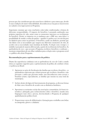 pessoas que elas consideram que não usam bem o dinheiro e para outras que, devido 
às suas condições de maior vulnerabilidade, desconhecem as vias para se inscreverem 
no cadastro e/ou ingressarem no Programa. 
Importante constatar que estas conclusões estão todas condicionadas a leituras de 
diferentes temporalidades. O impacto do benefício é pensando analisando suas 
próprias trajetórias de vida, assim como os momentos anteriores ao recebimento 
do benefício. Dentre os impactos ou as mudanças que o PBF traz, uma delas é a 
possibilidade de mudar a rotina da quebra – quando se quebra coco em um dia para 
ter dinheiro para comer no próximo. O benefício, sendo em dinheiro, permite que 
elas lidem com as necessidades que surgem nos diferentes momentos do mês, de 
acordo com as necessidades mais imediatas da família. A relação com o tempo e o 
trabalho é pensada de maneira diferenciada, a partir do recebimento do benefício. As 
quebradeiras de coco – que acessam o Programa, recebem o benefício e o utilizam –, 
mostram a importância de um olhar cuidadoso para a relação entre o programa social 
e o público-alvo deste Programa. 
Recomendações para o aprimoramento da política 
Diante das experiências cotidianas com as quebradeiras de coco de Codó o estudo 
elenca as seguintes sugestões para o aprimoramento da política de combate à fome 
e à pobreza no Brasil: 
• Aprimorar as ações de fiscalização das famílias que recebem o benefício – as 
quebradeiras expressam que existem pessoas que recebem o benefício e não 
precisam e outras que precisam muito, mas desconhecem como acessar o 
benefício (citam, especialmente, as famílias que moram na zona rural do 
município); 
• Incluir, dentro da lógica de funcionamento do programa, as diversas formas 
de lidar com o benefício de acordo com as dinâmicas familiares; 
• Aproximar os assistentes sociais das associações comunitárias, de forma sis-temática 
e planejada, para esclarecimentos sobre o benefício, usando uma 
linguagem mais clara e precisa, desvinculando o Programa de qualquer 
apadrinhamento político local; 
• Proporcionar cursos de alfabetização e formação para o trabalho com ênfase 
na autogestão, gênero e cidadania. 
Cadernos de Estudos - Síntese das Pesquisas de Avaliação de Programas Sociais do MDS 2011 - 2014 325 
 