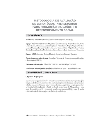 METODOLOGIA DE AVALIAÇÃO 
DE ESTRATÉGIAS INTERSETORIAIS 
PARA PROMOÇÃO DA SAÚDE E O 
DESENVOLVIMENTO SOCIAL 
ficha técnica 
Instituição executora: Fundação Oswaldo Cruz (FIOCRUZ/RJ). 
Equipe Responsável: Rosana Magalhães (coordenadora), Regina Bodstein, Célia 
Leitão Ramos, Monica de Avelar Magalhães, Fábio Peres, Angela Virginia Coelho, 
Milena Nogueira Ferreira, Carlos Silva, Livia Cardoso, Luis Filipe Coelho, Thaiana 
Batista, Bianca Leandro, Norberto dos Santos Junior e Julia Calazans de Cerqueira. 
Equipe SAGI: Cristiane Torisu, Elizabete Bonavigo e Rodrigo Capeans. 
Órgão de cooperação técnica: Conselho Nacional de Desenvolvimento Científico 
e Tecnológico (CNPq). 
Forma de contratação: Edital MCT/MDS – SAGI/CNPq nº 36/2010. 
Período de realização da pesquisa: dezembro de 2010 a dezembro de 2011. 
apresentação da pesquisa 
Objetivos da pesquisa 
Desenvolver e operacionalizar o conceito de territorialidade na promoção de ações 
integradas de desenvolvimento social, analisar a implementação de ações intersetoriais 
voltadas ao desenvolvimento social e promoção da saúde previstas nos programas Bol-sa 
Família, Saúde da Família e Saúde na Escola no território de Manguinhos – zona 
norte do município do RJ – e construir uma ferramenta metodológica capaz de apoiar 
a sistematização de informações e avaliação de resultados.s. 
326Cadernos de Estudos - Síntese das Pesquisas de Avaliação de Programas Sociais do MDS 2011 - 2014 
 