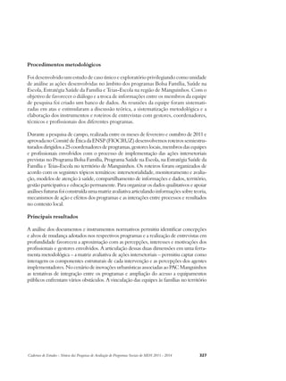 Procedimentos metodológicos 
Foi desenvolvido um estudo de caso único e exploratório privilegiando como unidade 
de análise as ações desenvolvidas no âmbito dos programas Bolsa Família, Saúde na 
Escola, Estratégia Saúde da Família e Teias-Escola na região de Manguinhos. Com o 
objetivo de favorecer o diálogo e a troca de informações entre os membros da equipe 
de pesquisa foi criado um banco de dados. As reuniões da equipe foram sistemati-zadas 
em atas e estimularam a discussão teórica, a sistematização metodológica e a 
elaboração dos instrumentos e roteiros de entrevistas com gestores, coordenadores, 
técnicos e profissionais dos diferentes programas. 
Durante a pesquisa de campo, realizada entre os meses de fevereiro e outubro de 2011 e 
aprovada no Comitê de Ética da ENSP (FIOCRUZ) desenvolvemos roteiros semiestru-turados 
dirigidos a 25 coordenadores de programas, gestores locais, membros das equipes 
e profissionais envolvidos com o processo de implementação das ações intersetoriais 
previstas no Programa Bolsa Família, Programa Saúde na Escola, na Estratégia Saúde da 
Família e Teias-Escola no território de Manguinhos. Os roteiros foram organizados de 
acordo com os seguintes tópicos temáticos: intersetorialidade, monitoramento e avalia-ção, 
modelos de atenção à saúde, compartilhamento de informações e dados, território, 
gestão participativa e educação permanente. Para organizar os dados qualitativos e apoiar 
análises futuras foi construída uma matriz avaliativa articulando informações sobre teoria, 
mecanismos de ação e efeitos dos programas e as interações entre processos e resultados 
no contexto local. 
Principais resultados 
A análise dos documentos e instrumentos normativos permitiu identificar concepções 
e alvos de mudança adotados nos respectivos programas e a realização de entrevistas em 
profundidade favoreceu a aproximação com as percepções, interesses e motivações dos 
profissionais e gestores envolvidos. A articulação dessas duas dimensões em uma ferra-menta 
metodológica – a matriz avaliativa de ações intersetoriais – permitiu captar como 
interagem os componentes estruturais de cada intervenção e as percepções dos agentes 
implementadores. No cenário de inovações urbanísticas associadas ao PAC Manguinhos 
as tentativas de integração entre os programas e ampliação do acesso a equipamentos 
públicos enfrentam vários obstáculos. A vinculação das equipes às famílias no território 
Cadernos de Estudos - Síntese das Pesquisas de Avaliação de Programas Sociais do MDS 2011 - 2014 327 
 
