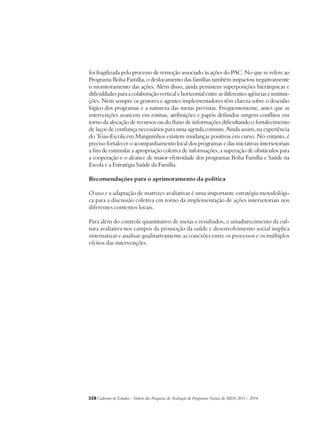 foi fragilizada pelo processo de remoção associado às ações do PAC. No que se refere ao 
Programa Bolsa Família, o deslocamento das famílias também impactou negativamente 
o monitoramento das ações. Além disso, ainda persistem superposições hierárquicas e 
dificuldades para a colaboração vertical e horizontal entre as diferentes agências e institui-ções. 
Nem sempre os gestores e agentes implementadores têm clareza sobre o desenho 
lógico dos programas e a natureza das metas previstas. Frequentemente, antes que as 
intervenções avancem em rotinas, atribuições e papéis definidos surgem conflitos em 
torno da alocação de recursos ou do fluxo de informações dificultando o fortalecimento 
de laços de confiança necessários para uma agenda comum. Ainda assim, na experiência 
do Teias-Escola em Manguinhos existem mudanças positivas em curso. No entanto, é 
preciso fortalecer o acompanhamento local dos programas e das iniciativas intersetoriais 
a fim de estimular a apropriação coletiva de informações, a superação de obstáculos para 
a cooperação e o alcance de maior efetividade dos programas Bolsa Família e Saúde na 
Escola e a Estratégia Saúde da Família. 
Recomendações para o aprimoramento da política 
O uso e a adaptação de matrizes avaliativas é uma importante estratégia metodológi-ca 
para a discussão coletiva em torno da implementação de ações intersetoriais nos 
diferentes contextos locais. 
Para além do controle quantitativo de metas e resultados, o amadurecimento da cul-tura 
avaliativa nos campos da promoção da saúde e desenvolvimento social implica 
sistematizar e analisar qualitativamente as conexões entre os processos e os múltiplos 
efeitos das intervenções. 
328Cadernos de Estudos - Síntese das Pesquisas de Avaliação de Programas Sociais do MDS 2011 - 2014 
 