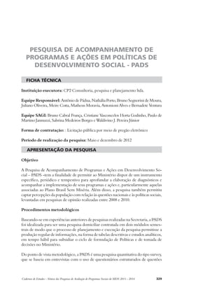 PESQUISA DE ACOMPANHAMENTO DE 
PROGRAMAS E AÇÕES EM POLÍTICAS DE 
DESENVOLVIMENTO SOCIAL - PADS 
ficha técnica 
Instituição executora: CP2 Consultoria, pesquisa e planejamento ltda. 
Equipe Responsável: Antônio de Pádua, Nathália Porto, Bruno Segnorini de Moura, 
Juliano Oliveira, Meire Cotta, Matheus Moravia, Antonioni Alves e Bernadete Ventura 
Equipe SAGI: Bruno Cabral França, Cristiane Vasconcelos Horta Godinho, Paulo de 
Martino Jannuzzi, Sabrina Medeiros Borges e Waldivino J. Pereira Júnior 
Forma de contratação: : Licitação pública por meio de pregão eletrônico 
Período de realização da pesquisa: Maio e dezembro de 2012 
apresentação da pesquisa 
Objetivo 
A Pesquisa de Acompanhamento de Programas e Ações em Desenvolvimento So-cial 
– PADS -tem a finalidade de permitir ao Ministério dispor de um instrumento 
específico, periódico e tempestivo para aprofundar a elaboração de diagnósticos e 
acompanhar a implementação de seus programas e ações e, particularmente aquelas 
associadas ao Plano Brasil Sem Miséria. Além disso, a pesquisa também permitiu 
captar percepções da população com relação às questões nacionais e às políticas sociais, 
levantadas em pesquisas de opinião realizadas entre 2008 e 2010. 
Procedimentos metodológicos 
Baseando-se em experiências anteriores de pesquisas realizadas na Secretaria, a PADS 
foi idealizada para ser uma pesquisa domiciliar contratada em dois módulos semes-trais 
de modo que o processo de planejamento e execução da pesquisa permitisse a 
produção regular de informações, na forma de tabelas descritivas e estudos analíticos, 
em tempo hábil para subsidiar o ciclo de formulação de Políticas e de tomada de 
decisões no Ministério. 
Do ponto de vista metodológico, a PADS é uma pesquisa quantitativa do tipo survey, 
que se baseia em entrevistas com o uso de questionários estruturados de questões 
Cadernos de Estudos - Síntese das Pesquisas de Avaliação de Programas Sociais do MDS 2011 - 2014 329 
 