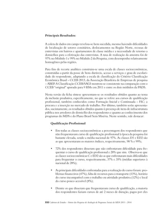 Principais Resultados: 
A coleta de dados em campo revelou-se bem sucedida, mesmo havendo dificuldades 
de localização de setores censitários, deslocamentos na Região Norte, recusas de 
entrevistas em bairros e apartamentos de classe média e a necessidade de retorno a 
domicílios para a efetivação das entrevistas. A taxa de realização da amostra foi de 
97% no Módulo 1 e 99% no Módulo 2 da Pesquisa, com desempenho relativamente 
homogêneo pelas regiões. 
Para fins de recorte analítico construiu-se uma escala de classes socioeconômicas, 
construídas a partir da posse de bens duráveis, acesso a serviços e grau de escolari-dade 
do respondente, adaptando a escala de classificação do Critério Classificação 
Econômica Brasil - CCEB 2013, da Associação Brasileira de Empresas de pesquisa 
– ABEP. A Classificação CCEB/SAGI mostrou-se consistente na comparação com o 
CCEB “original” apurado para 9 RMs em 2011 e entre os dois módulos da PADS. 
Nesta versão da ficha síntese apresentam-se os resultados obtidos quanto ao tema 
da inclusão produtiva, especificamente, no que se refere aos cursos de qualificação 
profissional, também conhecidos como Formação Inicial e Continuada – FIC; a 
procura e a inserção no mercado de trabalho. Por último, também serão apresenta-dos, 
sucintamente, os resultados obtidos quanto à presença de itens de infraestrutura 
pública nos arredores do domicílio dos respondentes e quanto ao conhecimento dos 
programas do MDS e do Plano Brasil Sem Miséria. Neste sentido, vale destacar: 
Qualificação Profissional 
• Em todas as classes socioeconômicas a percentagem dos respondentes que 
não frequentavam curso de qualificação profissional à época da pesquisa foi 
bastante elevada, sendo a média nacional de 97%. As classes D1 e ED2 são 
as que apresentaram os maiores índices, respectivamente, 98 % e 99%; 
• 72% dos respondentes disseram que não enfrentavam dificuldade para fre-quentar 
o curso de qualificação profissional e 28% que sim. Observa-se que 
as classes socioeconômicas C e ED2 são as que enfrentaram mais dificuldades 
para frequentar o curso, respectivamente, 37% e 35% (médias superiores à 
nacional de 28%); 
• As principais dificuldades enfrentadas para a realização do curso foram: pro-blemas 
financeiros (47%), falta de recursos para o transporte (13%), horário 
do curso incompatível com o trabalho ou atividade produtiva (12%) e local 
do curso pouco acessível (8%); 
• Dentre os que disseram que frequentavam curso de qualificação, a maioria 
dos respondentes faziam cursos de até 2 meses de duração, pagos por eles 
332Cadernos de Estudos - Síntese das Pesquisas de Avaliação de Programas Sociais do MDS 2011 - 2014 
 