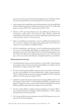 mesmos. Os cursos eram oferecidos, principalmente, por: Prefeitura (11%), 
Governo Federal (10%), Governo Estadual (7%) e Sistema S (9%); 
• A percentagem dos respondentes que não frequentaram curso de qualificação 
profissional anteriormente à realização da pesquisa, foi de 71%, sendo ainda 
maior nas classes ED2 e D1, respectivamente, 88% e 81%; 
• Dentre os 29% que frequentaram curso de qualificação profissional an-teriormente, 
a maior parte o fez há mais de 3 anos. Ainda, a maioria dos 
respondentes (64%) que fizeram o curso de qualificação profissional em até 
3 anos, fizeram cursos de 2 ou mais meses; 
• Entre os respondentes que fizeram o curso de qualificação profissional em 
até 3 anos foi o próprio entrevistado quem pagou pelo curso (51%) ou a 
empresa em que trabalha ou trabalhou (23%); 
• 80% dos respondentes, que fizeram o curso de qualificação profissional em 
até 3 anos, não enfrentaram dificuldades para frequentá-lo e 87% deles fre-quentaram 
o curso até o final. Ainda, dentre os 87% que frequentaram o curso 
até o final, 94% obtiveram certificação/aprovação no curso e 81% disseram 
que o curso era ou havia sido útil para a vida profissional ou pesssoal deles. 
Infraestrutura de Serviços 
• Na distribuição por classes socioeconômicas, as classes AB e C apresentaram 
percentagens maiores de itens de infraestrutura pública nos arredores de seus 
domicílios em relação às classes D1 e ED2; 
• Os itens de infraestrutura pública mais presentes nos arredores dos domicí-lios 
são escolas públicas de ensino fundamental e médio, respectivamente, 
82,3% e 68,6%; paradas de meios de transportes públicos (76,7%); telefones 
públicos (76,2%) e postos de saúde (75,4%); 
• Quando se trata de itens de lazer, apenas praça ou parque público aparece com 
percentagem acima de 50%. Os itens playground público, equipamentos de 
ginástica, quadra de esportes, pista de skate, pista de caminhada e/ou ciclovia, 
biblioteca pública apresentam percentagens em torno de 20%; 
• Os itens creche pública e lanhouse têm percentagem em torno de 50%, e 
posto policial/ delegacia/ Unidade de Polícia Pacificadora – UPP e agência 
bancária/ lotérica em torno de 40%; 
• Os Centros de Referência da Assistência Social (CRAS) aparecem nos arre-dores 
de 23,1% dos domicílios; 
Cadernos de Estudos - Síntese das Pesquisas de Avaliação de Programas Sociais do MDS 2011 - 2014 333 
 