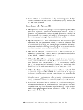• Postos públicos de acesso à internet (7,2%), restaurante popular (6,7%) e 
cozinha comunitária (3,2%) são itens de infraestrutura pouco presentes nos 
arredores dos domicílios. 
Conhecimento sobre Ações do MDS 
• Os respondentes citaram como principais ações que o governo poderia adotar 
para ajudar as pessoas a se inserirem no mercado de trabalho a promoção 
de cursos profissionalizantes rápidos, por meio do Sistema S; a oferta de 
bolsas de estudo para estudantes universitários de baixa renda e; o estímulo 
às empresas para a contratação da população de baixa renda; 
• Quando perguntados se o Brasil superará a miséria, 34% disseram que, pro-vavelmente 
sim, mas nos próximos 15 anos; 29% disseram que não, o Brasil 
sempre terá miséria; 17% que não, as ações do governo não têm sido capazes 
de alcançar esse objetivo; 14% que sim, o Brasil está crescendo e conseguirá 
superar a miséria em menos de 5 anos e; 6% não responderam; 
• Os Centros de Referência da Assistência Social – CRAS são conhecidos pela 
metade dos entrevistados e todas as classes socioeconômicas desconhecem 
o Benefício de Prestação Continuada –BPC; 
• O Plano Brasil Sem Miséria é conhecido por mais da metade dos respon-dentes, 
sendo a média nacional de 59%. A classe socioeconômica AB é a que 
mais conhece o Brasil Sem Miséria (72%) e a ED2 a que menos conhece 
(47%). No entanto, a grande maioria dos respondentes considera o Plano 
Brasil Sem Miséria muito importante (44,5%) ou importante (49%); 
• O Bolsa Família é o programa/ação governamental mais conhecido: 98% 
o conhecem. Pesquisas da SECOM/PR dão conta que 1,3% da população 
desconhece. Como referência, Luz para todos alcança 71% de conhecimento; 
• O conhecimento é muito alto em todos os estratos e, diferentemente de 
outros programas, 40% dizem ter muitas informações sobre o programa; 
• Cerca de 92% dos entrevistados em dezembro/2012 consideravam o Programa 
Bolsa Família importante ou muito importante, quase 3 pontos percentu-ais 
maior que o apurado no levantamento de maio/2012. Houve aumento 
da importância atribuída ao programa pelas classes médias e de 10 pontos 
percentuais pela classe alta. 
334Cadernos de Estudos - Síntese das Pesquisas de Avaliação de Programas Sociais do MDS 2011 - 2014 
 