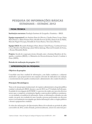 PESQUISA DE INFORMAÇÕES BÁSICAS 
ESTADUAIS – ESTADIC 2012 
ficha técnica 
Instituição executora: Fundação Instituto de Geografia e Estatística – IBGE. 
Equipe responsável: Luiz Antônio Pinto de Oliveira, Claudio Dutra Crespo, Vânia 
Maria Pacheco, Altino Ventura Neto, Divaldo Ferreira da Silva, Ennio Leite de Mello, 
Marzulo Pagani Vivacqua, Reinaldo de Souza Ramos, Vera Lúcia Moreira. 
Equipe SAGI: Alexandro Rodrigues Pinto, Bruno Cabral França, Carolina de Souza 
Costa, Elizabete Ana Bonavigo, Junia Valéria Quiroga, Marconi Fernandes de Sousa, 
e Renata Mirandola Bichir. 
Projeto: Acordo de cooperação técnica firmado entre o Instituto Brasileiro de Ge-ografia 
e estatística (IBGE) e o Ministério do Desenvolvimento Social e Combate à 
Fome (MDS). 
Período de realização da pesquisa: 2012. 
apresentação da pesquisa 
Objetivos da pesquisa 
Consolidar uma base estadual de informações, com dados estatísticos e cadastrais 
atualizados e que proporcionem um conjunto relevante de indicadores de avaliação 
e monitoramento dos quadros institucional e administrativo dos estados brasileiros. 
Principais Metodológicos 
Trata-se de uma pesquisa institucional e de registros administrativos da gestão pública 
estadual, realizada pelo IBGE, durante o ano de 2012, nas 27 Unidades da Federação. 
A unidade de investigação da ESTADIC é o governo do estado, por meio dos diversos 
setores que o compõem; as instituições ligadas a outros poderes públicos constituem- 
-se em unidades secundárias de informação. Assim, as informações coletadas em cada 
estado, em geral, são resultado de uma consulta a pessoas posicionadas nos diversos 
setores e/ou instituições investigadas que detêm informações sobre os órgãos públicos 
e demais equipamentos estaduais. 
A coleta das informações do Questionário Básico foi realizada no período de julho 
a novembro de 2012, sendo efetuada, preferencialmente, através de entrevista pre- 
Cadernos de Estudos - Síntese das Pesquisas de Avaliação de Programas Sociais do MDS 2011 - 2014 335 
 