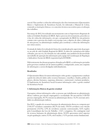 sencial. Para auxiliar a coleta das informações dos dois instrumentos (Questionário 
Básico e Suplemento de Assistência Social), foi elaborado o Manual de Coleta, 
contendo as instruções básicas e os conceitos técnicos necessários para a realização 
dos trabalhos. 
Em março de 2012, foi realizado um treinamento com os Supervisores Regionais de 
todas as Unidades Estaduais do IBGE. Após o processo de treinamento, procedeu-se 
à fase de coleta das informações, em que o pesquisador do IBGE fez um primeiro 
contato com o governo do estado a seu encargo com o objetivo de obter a indicação 
de uma pessoa, na administração estadual, para coordenar a coleta das informações 
nos vários setores. 
A entrada de dados foi realizada de forma descentralizada pela supervisão da pesqui-sa, 
na sede de cada Unidade Regional do IBGE. A crítica de consistência dos dados 
coletados, por sua vez, foi efetuada em cada unidade, mas também foi desenvolvido 
um trabalho de apuração das informações pela equipe da Coordenação de População 
e Indicadores Sociais do IBGE responsável pela ESTADIC. 
Diferentemente das demais pesquisas efetuadas pelo IBGE, as informações prestadas 
pelos governos estaduais são de natureza pública, configurando, assim, um conjunto 
de informações a serem divulgadas individualmente. 
Resultados 
O Questionário Básico levantou informações sobre gestão e equipamentos estaduais 
a partir da coleta de dados sobre recursos humanos, conselhos e fundos, política de 
gênero, direitos humanos, segurança alimentar e nutricional e inclusão produtiva. 
O Suplemento de Assistência Social levantou informações sobre a gestão estadual 
da Assistência Social. 
1. Informações Básicas da gestão estadual 
A pesquisa coletou informações sobre as pessoas que trabalhavam na administração 
direta e indireta, por vínculo empregatício e escolaridade. De um total de 3.128.923 
pessoas empregadas, 83,7% estavam na administração direta e 16,3% exerciam ativi-dades 
na administração indireta. 
Em 2012, o quadro de recursos humanos da administração direta era composto por 
2.166.217 servidores estatutários (82,7% do total), 378.616 servidores sem vínculo 
permanente (14,5%), 2,9% de servidores somente comissionados, 0,6% regidos 
pela Consolidação das Leis do Trabalho - CLT e estagiários. Do contingente total 
de recursos humanos da administração direta, 53,53% apresentava nível superior 
ou pós-graduação; outros 31,9%, nível médio; e 9,1% possuía ensino fundamental. 
336Cadernos de Estudos - Síntese das Pesquisas de Avaliação de Programas Sociais do MDS 2011 - 2014 
 