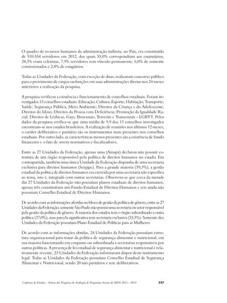 O quadro de recursos humanos da administração indireta, no País, era constituído 
de 510.554 servidores em 2012, dos quais 55,0% correspondiam aos estatutários, 
28,3% eram celetistas, 7,9% servidores sem vínculo permanente, 6,0% de somente 
comissionados e 2,8% de estagiários. 
Todas as Unidades da Federação, com exceção de duas, realizaram concurso público 
para o provimento de cargos ou funções em suas administrações diretas nos 24 meses 
anteriores a realização da pesquisa. 
A pesquisa verificou a existência e funcionamento de conselhos estaduais. Foram in-vestigados 
13 conselhos estaduais: Educação; Cultura; Esporte; Habitação; Transporte; 
Saúde; Segurança Pública; Meio Ambiente; Direitos da Criança e do Adolescente; 
Direitos do Idoso; Direitos da Pessoa com Deficiência; Promoção da Igualdade Ra-cial; 
Direitos de Lésbicas, Gays, Bissexuais, Travestis e Transexuais - LGBTT. Pelos 
dados da pesquisa verifica-se que uma média de 9,9 dos 13 conselhos investigados 
encontram-se nos estados brasileiros. A realização de reuniões nos últimos 12 meses, 
o caráter deliberativo e paritário são os instrumentos mais presentes nos conselhos 
estaduais. Por outro lado, as características menos presentes são a existência de fundo 
financeiro e o fato de serem normativos e fiscalizadores. 
Entre as 27 Unidades da Federação, apenas uma (Amapá) declarou não possuir es-trutura 
de um órgão responsável pela política de direitos humanos no estado. Em 
contrapartida, também uma única Unidade da Federação dispunha de uma secretaria 
exclusiva para direitos humanos (Sergipe). Para a grande maioria (59,3%), a gestão 
estadual da política de direitos humanos era exercida por uma secretaria não específica 
ao tema, isto é, integrada com outras secretarias. Observou-se que cerca da metade 
das 27 Unidades da Federação não possuíam planos estaduais de direitos humanos, 
apenas três constituíram um Fundo Estadual de Direitos Humanos e seis ainda não 
possuiam Conselho Estadual de Direitos Humanos. 
De acordo com as informações aferidas no bloco de gestão da política de gênero, entre as 27 
Unidades da Federação, somente São Paulo não possui uma secretaria ou setor responsável 
pela gestão da política de gênero. A maioria dos estados tem o órgão subordinado a outra 
política (37,0%), mas parcela significativa tem secretaria exclusiva (33,3%). Somente dez 
Unidades da Federação possuíam Plano Estadual de Políticas para as Mulheres. 
De acordo com as informações obtidas, 24 Unidades da Federação possuíam estru-tura 
organizacional para tratar da política de segurança alimentar e nutricional, em 
sua maioria funcionando em conjunto ou subordinada a secretarias responsáveis por 
outras políticas. A presença de lei estadual de segurança alimentar e nutricional é rela-tivamente 
recente, 23 Unidades da Federação informaram dispor deste instrumento 
legal. Todas as Unidades da Federação possuíam Conselho Estadual de Segurança 
Alimentar e Nutricional, sendo 20 não paritários e sete deliberativos. 
Cadernos de Estudos - Síntese das Pesquisas de Avaliação de Programas Sociais do MDS 2011 - 2014 337 
 