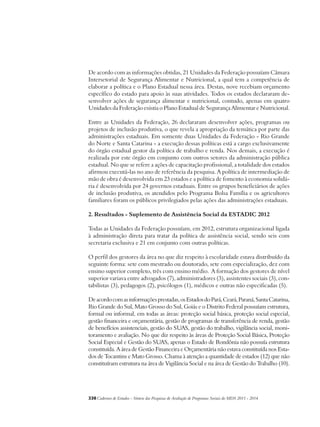 De acordo com as informações obtidas, 21 Unidades da Federação possuíam Câmara 
Intersetorial de Segurança Alimentar e Nutricional, a qual tem a competência de 
elaborar a política e o Plano Estadual nessa área. Destas, nove recebiam orçamento 
específico do estado para apoio às suas atividades. Todos os estados declararam de-senvolver 
ações de segurança alimentar e nutricional, contudo, apenas em quatro 
Unidades da Federação existia o Plano Estadual de Segurança Alimentar e Nutricional. 
Entre as Unidades da Federação, 26 declararam desenvolver ações, programas ou 
projetos de inclusão produtiva, o que revela a apropriação da temática por parte das 
administrações estaduais. Em somente duas Unidades da Federação - Rio Grande 
do Norte e Santa Catarina - a execução dessas políticas está a cargo exclusivamente 
do órgão estadual gestor da política de trabalho e renda. Nos demais, a execução é 
realizada por este órgão em conjunto com outros setores da administração pública 
estadual. No que se refere a ações de capacitação profissional, a totalidade dos estados 
afirmou executá-las no ano de referência da pesquisa. A política de intermediação de 
mão de obra é desenvolvida em 23 estados e a política de fomento à economia solidá-ria 
é desenvolvida por 24 governos estaduais. Entre os grupos beneficiários de ações 
de inclusão produtiva, os atendidos pelo Programa Bolsa Família e os agricultores 
familiares foram os públicos privilegiados pelas ações das administrações estaduais. 
2. Resultados - Suplemento de Assistência Social da ESTADIC 2012 
Todas as Unidades da Federação possuíam, em 2012, estrutura organizacional ligada 
à administração direta para tratar da política de assistência social, sendo seis com 
secretaria exclusiva e 21 em conjunto com outras políticas. 
O perfil dos gestores da área no que diz respeito à escolaridade estava distribuído da 
seguinte forma: sete com mestrado ou doutorado, sete com especialização, dez com 
ensino superior completo, três com ensino médio. A formação dos gestores de nível 
superior variava entre advogados (7), administradores (3), assistentes sociais (3), con-tabilistas 
(3), pedagogos (2), psicólogos (1), médicos e outras não especificadas (5). 
De acordo com as informações prestadas, os Estados do Pará, Ceará, Paraná, Santa Catarina, 
Rio Grande do Sul, Mato Grosso do Sul, Goiás e o Distrito Federal possuíam estrutura, 
formal ou informal, em todas as áreas: proteção social básica, proteção social especial, 
gestão financeira e orçamentária, gestão de programas de transferência de renda, gestão 
de benefícios assistenciais, gestão do SUAS, gestão do trabalho, vigilância social, moni-toramento 
e avaliação. No que diz respeito às áreas de Proteção Social Básica, Proteção 
Social Especial e Gestão do SUAS, apenas o Estado de Rondônia não possuía estrutura 
constituída. A área de Gestão Financeira e Orçamentária não estava constituída nos Esta-dos 
de Tocantins e Mato Grosso. Chama à atenção a quantidade de estados (12) que não 
constituíram estrutura na área de Vigilância Social e na área de Gestão do Trabalho (10). 
338Cadernos de Estudos - Síntese das Pesquisas de Avaliação de Programas Sociais do MDS 2011 - 2014 
 