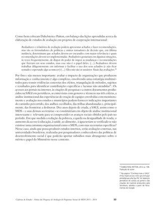 Como bem colocam Dabelstein e Patton, em balanço das lições aprendidas acerca da 
elaboração de estudos de avaliação em projetos de cooperação internacional: 
Avaliadores e relatórios de avaliação podem apresentar achados e fazer recomendações, 
mas são os formuladores de políticas e outros tomadores de decisão que, em última 
instância, determinam que achados devem ser encarados com maior relevância e quais 
recomendações devem ser implementadas. Avaliadores gostariam em algumas situações, 
às vezes frequentemente, de dispor do poder de impor as mudanças e recomendações 
que fizeram em seus estudos, mas esse não é o papel deles. (....) Avaliadores devem 
trabalhar diligentemente em informar e facilitar o uso dos seus achados (e não ficar 
sentado e esperando algo acontecer) (....) Eles não são os usuários finais das avaliações.40 
Por fim e não menos importante: avaliar o impacto de organizações que produzem 
informação e conhecimento é algo complexo, envolvendo uma estratégia multimé-todos 
para reunir evidências concretas dos efeitos, triangulação de métodos, sujeitos 
e resultados para identificar contribuições específicas e lacunas não atendidas41. Os 
acessos aos portais na internet, às citações de pesquisas e a outros documentos produ-zidos 
na SAGI em periódicos, as entrevistas com gestores e técnicos nas três esferas, a 
análise institucional das experiências de criação de equipes envolvidas com monitora-mento 
e avaliação nos estados e municípios podem fornecer indicações importantes 
do caminho percorrido, dos atalhos escolhidos, das trilhas abandonadas e, principal-mente, 
das fronteiras a desbravar. Dez anos depois de criada, a SAGI, assim como o 
MDS – e suas demais secretarias - se constituiriam em objeto de análise institucional 
interessante e relevante para se compreender os avanços sociais obtidos pelo país no 
período. Em que medida a redução da pobreza, a queda na desigualdade de renda, o 
aumento da acesso à educação, à saúde, ao alimento , à água teriam se verificado se não 
existisse uma estrutura organizacional como o MDS, com suas secretarias específicas? 
Nesse caso, ainda que possa produzir estudos internos, serão avaliações externas, nas 
universidades brasileiras, realizadas por pesquisadores conhecedores das políticas de 
desenvolvimento social é que poderão aportar subsídios mais abrangentes sobre o 
mérito e papel do Ministério nesse contexto. 
Cadernos de Estudos - Síntese das Pesquisas de Avaliação de Programas Sociais do MDS 2011 - 2014 33 
40 Dabelstein; Patton, 2012, p. 196. 
Tradução do autor 
41 Na página “Conheça mais a SAGI” 
(http://aplicacoes.mds.gov.br/sagi/ 
portal/grupo.php?g=76) há balanços 
periódicos do acesso ao portal e das 
citações de material produzidos pela 
Secretaria, obtidos a partir de ferra-mentas 
do Google. 
 