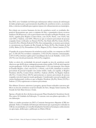 Em 2012, nove Unidades da Federação informaram utilizar sistema de informação 
de dados próprio para o gerenciamento da política de assistência social, e, na maioria 
delas, o sistema era utilizado para registrar repasses de cofinanciamento aos municípios. 
Em relação aos recursos humanos da área de assistência social, os resultados dis-poníveis 
demonstram que, para o conjunto do País, o quantitativo desses recursos 
totalizava 20.383 pessoas, com os percentuais mais elevados na Região Nordeste, com 
36,6%, seguida pelas Regiões Centro-Oeste, com 25,2%; Norte, com 19,6%; Sul, 
com 9,8%; e Sudeste, com 8,8%. Observa-se que os maiores percentuais de pessoas 
ocupadas foram verificados no Paraná (95,3%), São Paulo (60,3%), Goiás (46,2%), 
Ceará (41,4%) e Distrito Federal (37,8%). Em contrapartida, os menores percentuais 
se encontravam nos Estados do Rio Grande do Norte (0,3%), Rio Grande do Sul 
(1,0%), Bahia (2,1%), Pernambuco (2,4%), Alagoas (3,3%) e Santa Catarina (3,7%). 
O quadro de recursos humanos da assistência social, no País, era composto em 2012 
por: 11.356 (55,7%) servidores estatutários, 3.912 (19,2%) somente comissionadas, 
2.247 (11,0%) celetistas regidos pela Consolidação das Leis do Trabalho - CLT, 2.174 
(10,7%) sem vínculo permanente, 694 (3,4%) estagiários. 
Sobre os níveis de escolaridade do pessoal ocupado na área de assistência social, 
observa-se que 46,8% desse contingente possuía ensino médio, 31,8% de nível superior 
ou pós-graduação, 19,5% de ensino fundamental e 1,2% sem instrução. Em relação 
às Grandes Regiões, a Sul, com 53,1%, e a Norte, com 51,8%, detinham os maiores 
percentuais de pessoal ocupado com ensino médio, vindo, em seguida, as Regiões 
Nordeste (46,5%), Centro-Oeste (44,8%) e Sudeste (36,0%). As Regiões Sudeste 
(46,1%) e Centro-Oeste (40,1%) apresentavam os maiores percentuais de pessoas 
ocupadas com nível superior ou pós-graduação. Considerando o pessoal ocupado com 
ensino fundamental, verifica-se que as Regiões Nordeste (26,4%), Norte (19,9%) e 
Sudeste (17,9%) registravam os maiores percentuais. 
Nos últimos 24 meses anteriores à pesquisa, apenas foram realizados concursos pú-blicos 
na área de assistência social nos Estados do Acre, Amapá, Santa Catarina, Rio 
Grande do Sul, Mato Grosso e Goiás. 
Apenas o Estado do Acre declarou não possuir Plano Estadual de Assistência Social. 
Das outras 26 Unidades da Federação, 11 estavam com seus planos aprovados, e 15 
em elaboração. 
Todos os estados possuíam em 2012 a Comissão Intergestores Bipartite (CIB) im-plantada. 
Todas as Unidades da Federação informaram que as pactuações realizadas na 
CIB são encaminhadas ao Conselho Estadual de Assistência Social para conhecimento 
ou apreciação, deliberação e publicação no Diário Oficial. 
Cadernos de Estudos - Síntese das Pesquisas de Avaliação de Programas Sociais do MDS 2011 - 2014 339 
 
