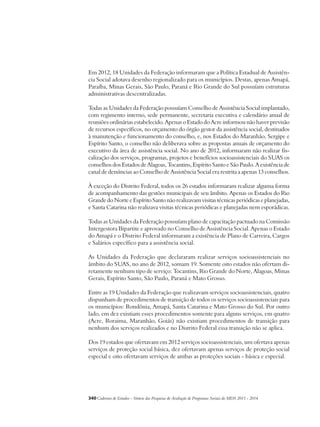 Em 2012, 18 Unidades da Federação informaram que a Política Estadual de Assistên-cia 
Social adotava desenho regionalizado para os municípios. Destas, apenas Amapá, 
Paraíba, Minas Gerais, São Paulo, Paraná e Rio Grande do Sul possuíam estruturas 
administrativas descentralizadas. 
Todas as Unidades da Federação possuíam Conselho de Assistência Social implantado, 
com regimento interno, sede permanente, secretaria executiva e calendário anual de 
reuniões ordinárias estabelecido. Apenas o Estado do Acre informou não haver previsão 
de recursos específicos, no orçamento do órgão gestor da assistência social, destinados 
à manutenção e funcionamento do conselho, e, nos Estados do Maranhão, Sergipe e 
Espírito Santo, o conselho não deliberava sobre as propostas anuais de orçamento do 
executivo da área de assistência social. No ano de 2012, informaram não realizar fis-calização 
dos serviços, programas, projetos e benefícios socioassistenciais do SUAS os 
conselhos dos Estados de Alagoas, Tocantins, Espírito Santo e São Paulo. A existência de 
canal de denúncias ao Conselho de Assistência Social era restrita a apenas 13 conselhos. 
À exceção do Distrito Federal, todos os 26 estados informaram realizar alguma forma 
de acompanhamento das gestões municipais de seu âmbito. Apenas os Estados do Rio 
Grande do Norte e Espírito Santo não realizavam visitas técnicas periódicas e planejadas, 
e Santa Catarina não realizava visitas técnicas periódicas e planejadas nem esporádicas. 
Todas as Unidades da Federação possuíam plano de capacitação pactuado na Comissão 
Intergestora Bipartite e aprovado no Conselho de Assistência Social. Apenas o Estado 
do Amapá e o Distrito Federal informaram a existência de Plano de Carreira, Cargos 
e Salários específico para a assistência social. 
As Unidades da Federação que declararam realizar serviços socioassistenciais no 
âmbito do SUAS, no ano de 2012, somam 19. Somente oito estados não ofertam di-retamente 
nenhum tipo de serviço: Tocantins, Rio Grande do Norte, Alagoas, Minas 
Gerais, Espírito Santo, São Paulo, Paraná e Mato Grosso. 
Entre as 19 Unidades da Federação que realizavam serviços socioassistenciais, quatro 
dispunham de procedimentos de transição de todos os serviços socioassistenciais para 
os municípios: Rondônia, Amapá, Santa Catarina e Mato Grosso do Sul. Por outro 
lado, em dez existiam esses procedimentos somente para alguns serviços, em quatro 
(Acre, Roraima, Maranhão, Goiás) não existiam procedimentos de transição para 
nenhum dos serviços realizados e no Distrito Federal essa transição não se aplica. 
Dos 19 estados que ofertavam em 2012 serviços socioassistenciais, um ofertava apenas 
serviços de proteção social básica, dez ofertavam apenas serviços de proteção social 
especial e oito ofertavam serviços de ambas as proteções sociais - básica e especial. 
340Cadernos de Estudos - Síntese das Pesquisas de Avaliação de Programas Sociais do MDS 2011 - 2014 
 