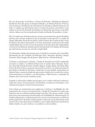No caso da proteção social básica, o Serviço de Proteção e Atendimento Integral à 
Família foi oferecido apenas no Estado da Paraíba e no Distrito Federal. O Serviço 
de Convivência e Fortalecimento de Vínculos foi ofertado no Distrito Federal e em 
todos os estados que informaram oferecer serviços de proteção social básica. Com 
relação ao Serviço de Proteção Social Básica no Domicílio para Pessoas com Defi-ciência 
e Idosas, este foi executado pelos Estados da Paraíba, Pernambuco e Goiás. 
Dos 19 estados que declararam prestar serviços socioassistenciais, apenas Rondônia 
declarou não executar nenhum serviço de proteção social especial e os estados do 
Amapá, Maranhão, Piauí, Rio de Janeiro, Santa Catarina, Rio Grande do Sul e Goiás 
declararam não ofertar diretamente os serviços de proteção social especial de média 
complexidade. No caso dos serviços de proteção social especial de alta complexidade, 
o Serviço de Acolhimento Institucional foi ofertado pelas 18 Unidades da Federação 
que informaram executar esse nível de complexidade. 
As informações obtidas demonstram que os benefícios eventuais eram concedidos 
diretamente por dez Unidades da Federação (Acre, Amazonas, Roraima, Amapá, 
Tocantins, Piauí, Sergipe, Rio de Janeiro, Mato Grosso e Distrito Federal). 
Conforme as informações coletadas, o Fundo de Assistência Social foi implantado 
em todos os estados e no Distrito Federal. Em 12 estados (Acre, Roraima, Tocan-tins, 
Piauí, Rio Grande do Norte, Paraíba, Alagoas, Sergipe, Bahia, São Paulo, Mato 
Grosso do Sul e Goiás) o orçamento da assistência social era executado parcialmente 
pelo fundo; no Estado do Tocantins, o fundo não era uma unidade orçamentária; no 
Espírito Santo, o gestor do fundo não apresentava relatório de execução dos serviços 
socioassistenciais ao conselho; e, em Pernambuco e Mato Grosso, o ordenador de 
despesas não era da área de assistência social. 
Segundo as informações obtidas pela pesquisa, nove estados realizavam cofinancia-mento 
de serviços socioassistenciais e de benefícios eventuais aos municípios, e dez 
cofinanciavam apenas serviços Socioassistenciais. 
Com relação aos instrumentos que regulavam os critérios e modalidades de cofi-nanciamento 
dos serviços socioassistenciais, o Estado do Tocantins foi o único que 
informou não ter nenhuma regulamentação específica. Nos demais estados, existia 
pelo menos um instrumento normatizando esta modalidade de cofinanciamento. O 
modelo utilizado para o cofinanciamento dos serviços socioassistenciais, em 2012, foi 
preferencialmente o de fundo a fundo quando se tratava de serviço de proteção social 
especial. No serviço de proteção social básica, nove estados utilizavam a transferência 
fundo a fundo; seis, por convênio; e um utilizava os dois modelos. 
Cadernos de Estudos - Síntese das Pesquisas de Avaliação de Programas Sociais do MDS 2011 - 2014 341 
 