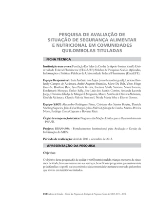 PESQUISA DE AVALIAÇÃO DE 
SITUAÇÃO DE SEGURANÇA ALIMENTAR 
E NUTRICIONAL EM COMUNIDADES 
QUILOMBOLAS TITULADAS 
ficha técnica 
Instituição executora: Fundação Euclides da Cunha de Apoio Institucional à Uni-versidade 
Federal Fluminense (FEC-UFF)/Núcleo de Pesquisas Sociais Aplicadas, 
Informações e Políticas Públicas da Universidade Federal Fluminense (DataUFF). 
Equipe Responsável: Luiz Antônio dos Anjos ( coordenaodor geral), Luciene Bur-landy 
Campos de Alcântara, André Augusto Brandão, Salete Da Dalt, Vitor, Hugo 
Gouvêa, Rosilene Reis, Ana Paula Pereira, Luciana Alaíde Santana, Sonia Lucena, 
Estelamaris Monego, Enilce Sally, José Luiz dos Santos Cotrim, Amanda Lacerda 
Jorge, Christina Gladys de Mingareli Nogueira, Marco Aurélio de Oliveira Alcântara, 
Giselda Alcântara, Claudia Valeria Pimentel, Neida Maria Silva e Elizete Gomes. 
Equipe SAGI: Alexandro Rodrigues Pinto, Cristiane dos Santos Pereira, Daniela 
Shelling Siqueira, Júlio César Borges, Júnia Valéria Quiroga da Cunha, Marina Pereira 
Novo, Rodrigo Costa Capeans e Rovane Ritzi. 
Órgão de cooperação técnica: Programa das Nações Unidas para o Desenvolvimento 
– PNUD. 
Projeto: BRA/04/046 - Fortalecimento Institucional para Avaliação e Gestão da 
Informação do MDS. 
Período de realização: abril de 2011 a setembro de 2013. 
apresentação da pesquisa 
Objetivo: 
O objetivo desta pesquisa foi de avaliar o perfil nutricional de crianças menores de cinco 
anos de idade, bem como o acesso aos serviços, benefícios e programas governamentais 
pelas famílias e o perfil socioeconômico das comunidades remanescentes de quilombos 
que vivem em territórios titulados. 
342Cadernos de Estudos - Síntese das Pesquisas de Avaliação de Programas Sociais do MDS 2011 - 2014 
 