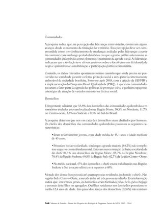 Comunidades 
A pesquisa indica que, na percepção das lideranças entrevistadas, ocorreram alguns 
avanços desde o momento da titulação do território. Esta percepção deve ser com-preendida 
como o reconhecimento de mudanças avaliadas pelas lideranças a partir 
do contraste com um longo período histórico em que a gestão pública não tomava as 
comunidades quilombolas como elemento constituinte da agenda social. As lideranças 
indicaram que a titulação teve efeitos positivos sobre o fortalecimento da identidade 
negra e quilombola e a mobilização e participação política comunitária. 
Contudo, os dados coletados apontam o enorme caminho que ainda precisa ser per-corrido 
no sentido de garantir a efetiva proteção social a uma parcela extremamente 
vulnerável da sociedade brasileira. Somente após 2003, com a criação da SEPPIR e 
a implementação do Programa Brasil Quilombola (PBQ), é que estas comunidades 
passaram a fazer parta da agenda das políticas de proteção social e ganham espaço nas 
estratégias de atuação de variados ministérios da área social. 
Domicílios 
É importante salientar que 53,8% dos domicílios das comunidades quilombolas em 
territórios titulados estavam localizados na Região Norte, 30,5% no Nordeste, 11,7% 
no Centro-oeste, 3,8% no Sudeste e 0,3% no Sul do Brasil. 
A pesquisa detectou que seis em cada dez domicílios eram chefiados por homens. 
Os chefes dos domicílios das comunidades quilombolas possuíam as seguintes ca-racterísticas: 
•Eram relativamente jovens, com idade média de 45,1 anos e idade mediana 
de 43 anos; 
•Possuíam baixa escolaridade, sendo que a grande maioria (84,2%) não comple-tou 
sequer o ensino fundamental. Estavam nessa situação de baixa escolaridade 
do chefe 84,1% dos domicílios da Região Norte, 85,7% da Região Nordeste, 
78,4% da Região Sudeste, 69,5% da Região Sul e 82,7% da Região Centro-Oeste; 
•Na média nacional, 47% dos domicílios o chefe estava trabalhando; nas Regiões 
Sudeste e Sul essa prevalência era superior a 60%. 
Metade dos domicílios possuía até quatro pessoas residindo, incluindo o chefe. Nas 
regiões Sul e Centro-Oeste, a metade tinha até três pessoas residindo. Esta informação 
indica que, em termos gerais, os domicílios eram formados pelo chefe, pelo cônjuge 
e por mais dois filhos ou agregados. Os filhos residentes nos domicílios possuíam em 
média 12,4 anos de idade. Em quase dois terços dos domicílios (62,6%) não existiam 
344Cadernos de Estudos - Síntese das Pesquisas de Avaliação de Programas Sociais do MDS 2011 - 2014 
 