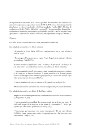 criança menor de cinco anos. Nada menos que 45% dos domicílios das comunidades 
quilombolas pesquisadas possuíam menos de R$ 70,00 de renda domiciliar per capita 
já incluindo os valores transferidos pelo Programa Bolsa Família (PBF). Na faixa de 
renda que vai de R$ 70,00 a R$ 140,00 estavam 17,9% dos domicílios. Em média, a 
renda mensal domiciliar per capita dos quilombolas era de R$ 160,73. A região Norte 
apresentava a menor renda mensal domiciliar per capita entre as regiões: R$ 140,72. 
Crianças: 
Os dados do estado nutricional das crianças quilombolas indicam 
Em relação à desnutrição por déficit estatural 
•A prevalência global foi de 18,7% no conjunto das crianças com até cinco 
anos de idade; 
•A maior prevalência ocorreu na região Norte do país devia à alta prevalência 
no estado do Pará (21,3%); 
•Houve associação significativa com a realização de pré-natal: a realização de 
pré-natal esteve associada a uma menor prevalência de déficit estatural; 
•Houve associação significativa com o estado nutricional materno no conjun-to 
de crianças e as do sexo feminino. A maior prevalência de desnutrição nas 
crianças ocorreu para mães com baixo peso (22,0%) e a menor nas crianças cujas 
mães apresentavam obesidade (15,3%); 
•Houve associação direta com o número de moradores no domicílio; 
•A educação da mãe se mostrou um potente fator protetor para o déficit estatural. 
Em relação à desnutrição por déficit de IMC para a idade 
•A prevalência só foi importante nas comunidades dos estados de Pernambuco 
(5,8%) e Piauí (6,5%); 
•Houve associação com a idade das crianças sendo que as de até seis meses de 
idade tinham prevalência quatro vezes maior de desnutrição (5,1%) do que 
aquelas que estavam no quinto ano de vida (1,2%); 
•Nas crianças que nasceram com muito baixo peso (< 1,5 kg) a prevalência 
(8,0%) foi quase quatro vezes maior comparativamente à das que nasceram 
com mais de 2,2 kg (2,3%). 
Cadernos de Estudos - Síntese das Pesquisas de Avaliação de Programas Sociais do MDS 2011 - 2014 345 
 