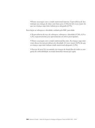 •Houve associação com o estado nutricional materno. A prevalência de des-nutrição 
nas crianças de mães com baixo peso (7,4%) foi três vezes maior do 
que nas crianças cujas mães tinham peso adequado (2,7%). 
Em relação ao sobrepeso e obesidade, avaliado pelo IMC para idade 
• As prevalências de risco de sobrepeso, sobrepeso e obesidade (17,8%, 4,1% e 
1,3%, respectivamente) já se apresentavam em níveis preocupantes; 
• Houve associação com o estado nutricional das mães. As crianças cujas mães 
eram obesas tiveram prevalência de obesidade 2,3 vezes maior (3,0%) do que 
as crianças cujas mães tinham estado nutricional adequado (1,3%); 
• Excesso de peso foi encontrado em crianças de domicílios de todas as cate-gorias 
de vulnerabilidade ou renda domiciliar mensal per capita. 
346Cadernos de Estudos - Síntese das Pesquisas de Avaliação de Programas Sociais do MDS 2011 - 2014 
 