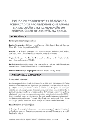 ESTUDO DE COMPETÊNCIAS BÁSICAS DA 
FORMAÇÃO DE PROFISSIONAIS QUE ATUAM 
NA EXECUÇÃO E IMPLEMENTAÇÃO DO 
SISTEMA ÚNICO DE ASSISTÊNCIA SOCIAL 
ficha técnica 
Instituição executora: pessoa física 
Equipe Responsável: Gabriela Noemi Schreiner, Lígia Rosa de Rezende Pimenta, 
Niura Silva Betim, Regina Conrado Melo. 
Equipe SAGI: Monica Rodrigues , Ana Maria de Oliveira, Antônio Santos Barbosa 
de Castro, Janine Cardoso Mourão dos Santos, Tomás Nascimento. 
Órgão de Cooperação Técnica Internacional: Programa das Nações Unidas 
para o Desenvolvimento (PNUD). 
Projeto: Fortalecimento Institucional para Avaliação e Gestão da Informação do 
Ministério do Desenvolvimento Social e Combate à Fome. 
Período de realização da pesquisa: setembro de 2010 a março de 2011 
apresentação da pesquisa 
Objetivos da pesquisa 
O objetivo principal do Estudo de Competências Básicas da Formação de Profissio-nais 
que atuam na Execução e Implementação do Sistema Único de Assistência Social 
(SUAS) foi levantar, descrever e analisar os conteúdos, as disciplinas e as formações 
ofertadas nos cursos de graduação destes técnicos. Assim, tornou-se necessário avaliar os 
parâmetros compreendidos na formação nas áreas de Psicologia, Direito, Serviço Social 
e Pedagogia com teores e competências necessários para o fortalecimento do SUAS, a 
fim de contribuir para o aperfeiçoamento dos conteúdos lecionados pelas instituições 
que formam tais profissionais. O estudo foi realizado entre setembro de 2010 e março 
de 2011 por quatro consultoras, sendo uma para cada área acadêmica analisada. 
Procedimentos metodológicos 
A definição da abrangência do estudo percorreu duas etapas. Na primeira etapa, de 
definição do universo, foi realizado um mapeamento das IES em relação ao perfil, 
localização, origem 
Cadernos de Estudos - Síntese das Pesquisas de Avaliação de Programas Sociais do MDS 2011 - 2014 347 
 