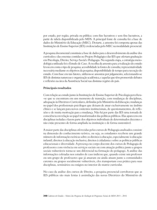 por estado, por região, privada ou pública: com fins lucrativos e sem fins lucrativos, a 
partir de tabela disponibilizada pelo MDS. A principal fonte de consulta foi a base de 
dados do Ministério da Educação (MEC). Destarte, a amostra foi composta apenas das 
Instituições de Ensino Superior (IES) credenciadas pelo MEC na modalidade presencial. 
A pesquisa documental constituiu a base de dados para o desenvolvimento da análise dos 
currículos e das ementas contidas no Projeto Pedagógico das IES que ofertam graduação 
em Psicologia, Direito, Serviço Social e Pedagogia. Na segunda etapa, a estratégia meto-dológica 
utilizada foi o Estudo de Caso. A escolha da amostra para a realização do estudo 
levou em conta o tipo de pesquisa; acessibilidade às fontes de consulta; representatividade 
necessária mediante os objetivos da pesquisa; disponibilidade de tempo para execução do 
estudo. Com base em tais fatores, utilizou-se amostras por julgamento, selecionando-se 
IES de distintas naturezas e organização acadêmica, e aquelas que têm promovido debates 
e reflexões na área da Assistência Social nas distintas regiões do país. 
Principais resultados 
Com relação ao estudo junto às Instituições de Ensino Superior de Psicologia percebeu- 
-se que se encontram em um momento de transição, com mudanças de disciplinas, 
adequação às Diretrizes Curriculares, definidas pelo Ministério da Educação; mudanças 
no papel dos profissionais psicólogos que deixam de atuar exclusivamente no âmbito 
clínico e se lançam para novos contextos institucionais, de questionamentos, de refle-xões 
e de muita motivação para a mudança. Não há por parte das IES uma tomada de 
consciência em relação ao papel transformador das políticas públicas. Elas aparecem em 
disciplinas isoladas e fazem parte dos objetivos individuais de determinados docentes e 
não estão presentes de forma ampliada na instituição e de forma sustentável. 
A maior parte das disciplinas oferecidas pelos cursos de Pedagogia analisados consiste 
na dimensão do conhecimento teórico, ou seja, os estudantes recebem um grande 
número de informações teóricas sobre os direitos à educação, especialmente à educação 
infantil; direitos à educação inclusiva; direitos à cidadania e sobre as políticas públicas 
educacionais e diversidade. A presença no corpo docente dos cursos de Pedagogia de 
professores com vivência em serviços sociais ou com atuação política junto a grupos 
sociais vulneráveis torna-se um diferencial na formação do pedagogo. A análise das 
informações coletadas nos estudos de caso indicou que, quando existe um professor 
ou um grupo de professores que já atuaram ou ainda atuam junto a comunidades 
carentes ou grupos socialmente vulneráveis, eles transportam essa prática para suas 
disciplinas, seminários ou estágios no interior do matriz curricular. 
No caso da análise dos cursos de Direito, a pesquisa presencial corroborou que as 
IES públicas são mais lentas à assimilação das novas Diretrizes do Ministério de 
348Cadernos de Estudos - Síntese das Pesquisas de Avaliação de Programas Sociais do MDS 2011 - 2014 
 