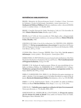 Referências bibliográficas 
BRASIL. Ministério do Desenvolvimento Social e Combate à Fome. Secretaria 
de Avaliação e Gestão da Informação. Introdução e temas transversais. In:______. 
Avaliação de Políticas Públicas: Reflexões acadêmicas sobre o desenvolvimento 
social e o combate à fome. v. 1. Brasília, 2014. 
BRASIL. Conselho Nacional de Saúde. Resolução nº 466, de 12 de dezembro de 
2012. Diário Oficial da União, Brasília, seção 1, 2012. 
BRASIL. Lei nº 5.534, de 14 de novembro de 1968, dispõe sobre a obrigatoriedade 
de prestação de informações estatísticas e de outras providências. Diário Oficial da 
União, Brasília, 1968. 
CEJUDO, G.M. Sobre el uso de las evaluaciones. In: CEJUDO, G.M.; MALDO-NADO, 
C.T. De las recomendaciones a las acciones: la experiência del Premio 
2011 de Programas Federales Comprometidos con el Proceso de Evaluación. CIDE, 
Cid. México, 2011, p. 11-28. 
Cunha Filho, Marcio Camargo; Xavier, Vítor César Silva. Lei de acesso à 
informação : teoria e prática. - Rio de Janeiro : Lumen Juris, 2014. 
Dabelstein, N. Patton,M.Q. Lessons learned and contributions of the Paris 
Declaration Evaluation to Evaluation Theory and Practice. The Canadian Journal 
of Program Evaluation, 27(3),p.173-100. 
DRAIBE, S. M. Avaliação de implementação: Esboço de uma metodologia de tra-balho 
em Políticas Públicas. In: BARREIRA, M. C.; CARVALHO, M. C. (Orgs.). 
Tendências e perspectivas da avaliação de políticas e programas sociais. São 
Paulo: IEE/PUCSP, 1999. p. 13-42. 
FARIA, F. P.; JANNUZZI, P. M.; SILVA, S. J. da. Eficiência dos gastos municipais em 
saúde e educação: Uma investigação através da Análise Envoltória no estado do Rio de 
Janeiro. Revista de Administração Pública, Rio de Janeiro, v. 42, n. 1, p. 155-180, 2008. 
FARIA, C. A. P. de. Implementação: Ainda o “elo perdido” da análise de Políticas 
Públicas no Brasil? Revista Debates, Porto Alegre, v. 6, n. 2, p. 13-36, 2012. 
GARCIA, R. C. Subsídios para organizar avaliações da Ação Governamental. 
Textos para discussão, n. 776, Brasília: IPEA, 2001. 
GRAGNOLATI, M.; LINDELOW, M.; COUTTLENC, B. 20 anos de constru-ção 
do sistema de saúde no Brasil: Uma análise do Sistema Único de Saúde. 
Washington: Banco Mundial, 2013. 
34 Cadernos de Estudos - Síntese das Pesquisas de Avaliação de Programas Sociais do MDS 2011 - 2014 
 