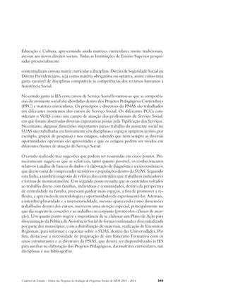 Educação e Cultura, apresentando ainda matrizes curriculares muito tradicionais, 
avessas aos novos direitos sociais. Todas as Instituições de Ensino Superior pesqui-sadas 
presencialmente 
contextualizam em sua matriz curricular a disciplina: Direito da Seguridade Social ou 
Direito Previdenciário, seja como matéria obrigatória ou optativa, assim como uma 
gama razoável de disciplinas compatíveis às competências dos recursos humanos à 
Assistência Social. 
No estudo junto às IES com cursos de Serviço Social levantou-se que as competên-cias 
do assistente social são abordadas dentro dos Projetos Pedagógicos Curriculares 
(PPC) e matrizes curriculares. Os princípios e diretrizes da PNAS são trabalhados 
em diferentes momentos dos cursos de Serviço Social. Os diferentes PCCs con-sideram 
o SUAS como um campo de atuação dos profissionais de Serviço Social, 
em que foram observadas diversas expectativas postas pela Tipificação dos Serviços. 
No entanto, algumas dimensões importantes para o trabalho do assistente social no 
SUAS são trabalhadas exclusivamente em disciplinas e espaços optativos (como, por 
exemplo, grupos de pesquisa) e nos estágios, sabendo que nem sempre as diversas 
oportunidades opcionais são aproveitadas e que os estágios podem ser vividos em 
diferentes frentes de atuação do Serviço Social. 
O estudo realizado traz sugestões que podem ser resumidas em cinco pontos. Pri-meiramente 
sugere-se que se reforcem, tanto quanto possível, os conhecimentos 
relativos à análise de bancos de dados e à elaboração de diagnóstico socioeconômicos 
que deem conta de compreender territórios e populações dentro do SUAS. Seguindo 
esta linha, a também sugestão de reforço dos conteúdos que trabalhem indicadores 
e formas de monitoramento. Um segundo ponto ressalta que os conteúdos voltados 
ao trabalho direto com famílias, indivíduos e comunidades, dentro da perspectiva 
de centralidade na família, precisam ganhar mais espaços, a fim de promover a re-flexão, 
a apreensão de metodologias e oportunidades de experimentá-las. Ademais, 
a interdisciplinaridade e a intersetorialidade, mesmo aparecendo como dimensões 
trabalhadas dentro dos cursos, merecem uma atenção especial, principalmente no 
que diz respeito às conexões e ao trabalho em conjunto (protocolos e fluxos de aten-ção). 
Um quarto ponto sugere a importância de se elaborar um Plano de Ação para 
disseminação da Política de Assistência Social de forma continuada e descentralizada 
por parte dos municípios, com a distribuição de materiais, realização de Encontros 
Regionais, para informar e capacitar sobre o SUAS, dentro das Universidades. Por 
fim, destaca-se a necessidade de preparação de um Itinerário Formativo com os 
eixos estruturantes e as diretrizes da PNAS, que deverá ser disponibilizado às IES 
para auxiliar na elaboração dos Projetos Pedagógicos, das matrizes curriculares, nas 
disciplinas e nas bibliografias. 
Cadernos de Estudos - Síntese das Pesquisas de Avaliação de Programas Sociais do MDS 2011 - 2014 349 
 