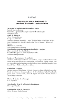 ANEXO 
Equipe da Secretaria de Avaliação e 
Gestão Da Informação – Março De 2014 
Secretário de Avaliação e Gestão da Informação 
Paulo de Martino Jannuzzi 
Secretária Adjunta de Avaliação e Gestão da Informação 
Paula Montagner 
Chefe de Gabinete 
Carlos Eduardo Cipriani 
Equipe do Gabinete 
Armando Simões, Camila Alves, Camila Meneses, Daniel Plech Garcia, Magna 
Rosa, Pollyanna Alves Silva, Ulysses Ferreira, Vitoria Camargo e Wilma Luiza 
Santana 
Diretora de Avaliação 
Junia Valéria Quiroga da Cunha 
Coordenador-geral de Avaliação de Resultados e Impacto 
Marco Antônio de Carvalho Natalino 
Coordenador-geral de Avaliação de Demanda 
Alexandro Rodrigues Pinto 
Equipe do Departamento de Avaliação 
Alba Lucy Giraldo Figueroa, Cecilia Ishikawa Lariu, Diego Cruz Sousa, Francisca de 
Fatima Araujo Lucena, Juliana França Varella, Lidia Oliveira Salgado, Liliane Rosa 
dos Santos, Luciana Monteiro Vasconcelos Sardinha, Marta Battaglia Custodio, Pedro 
Stoeckli Pires e Waldivino Joao Pereira Júnior 
Consultores Externos 
Adriana Romano Athila, Bruno Nogueira Guimaraes, Danielli Jatobá França, Ga-brielle 
Alves Palermo Cavalcante, Joceny de Deus Pinheiro, Lydie Oiara Bonilla 
Jacobs, Maria Carolina Tomás, Othilia M. Baptista de Carvalho, Ricardo Verdum e 
Spensy Kmitta Pimentel 
Diretor de Gestão da Informação 
Caio Nakashima 
Coordenador Geral de Informações Estratégicas 
Davi Lopes Carvalho 
Coordenador Geral de Estatística 
Carlos Henrique Araújo Santana 
Cadernos de Estudos - Síntese das Pesquisas de Avaliação de Programas Sociais do MDS 2011 - 2014 351 
 