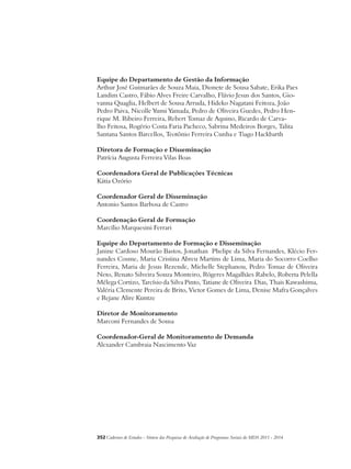 Equipe do Departamento de Gestão da Informação 
Arthur José Guimarães de Souza Maia, Dionete de Sousa Sabate, Erika Paes 
Landim Castro, Fábio Alves Freire Carvalho, Flávio Jesus dos Santos, Gio-vanna 
Quaglia, Helbert de Sousa Arruda, Hideko Nagatani Feitoza, João 
Pedro Paiva, Nicolle Yumi Yamada, Pedro de Oliveira Guedes, Pedro Hen-rique 
M. Ribeiro Ferreira, Rebert Tomaz de Aquino, Ricardo de Carva-lho 
Feitosa, Rogério Costa Faria Pacheco, Sabrina Medeiros Borges, Talita 
Santana Santos Barcellos, Teotônio Ferreira Cunha e Tiago Hackbarth 
Diretora de Formação e Disseminação 
Patrícia Augusta Ferreira Vilas Boas 
Coordenadora Geral de Publicações Técnicas 
Kátia Ozório 
Coordenador Geral de Disseminação 
Antonio Santos Barbosa de Castro 
Coordenação Geral de Formação 
Marcílio Marquesini Ferrari 
Equipe do Departamento de Formação e Disseminação 
Janine Cardoso Mourão Bastos, Jonathan Phelipe da Silva Fernandes, Klécio Fer-nandes 
Cosme, Maria Cristina Abreu Martins de Lima, Maria do Socorro Coelho 
Ferreira, Maria de Jesus Rezende, Michelle Stephanou, Pedro Tomaz de Oliveira 
Neto, Renato Silveira Souza Monteiro, Rógeres Magalhães Rabelo, Roberta Pelella 
Mélega Cortizo, Tarcísio da Silva Pinto, Tatiane de Oliveira Dias, Thais Kawashima, 
Valéria Clemente Pereira de Brito, Victor Gomes de Lima, Denise Mafra Gonçalves 
e Rejane Alire Kuntze 
Diretor de Monitoramento 
Marconi Fernandes de Sousa 
Coordenador-Geral de Monitoramento de Demanda 
Alexander Cambraia Nascimento Vaz 
352Cadernos de Estudos - Síntese das Pesquisas de Avaliação de Programas Sociais do MDS 2011 - 2014 
 