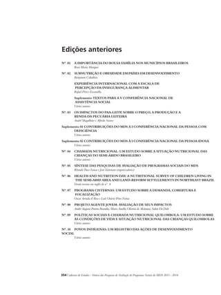 Edições anteriores 
Nº. 01 A IMPORTÂNCIA DO BOLSA FAMÍLIA NOS MUNICÍPIOS BRASILEIROS 
Rosa Maria Marques 
Nº. 02 SUBNUTRIÇÃO E OBESIDADE EM PAÍSES EM DESENVOLVIMENTO 
Benjamin Caballero 
EXPERIÊNCIA INTERNACIONAL COM A ESCALA DE 
PERCEPÇÃO DA INSEGURANÇA ALIMENTAR 
Rafael Pérez-Escamilla 
Suplemento TEXTOS PARA A V CONFERÊNCIA NACIONAL DE 
ASSISTÊNCIA SOCIAL 
Vários autores 
Nº. 03 OS IMPACTOS DO PAA-LEITE SOBRE O PREÇO, A PRODUÇÃO E A 
RENDA DA PECUÁRIA LEITEIRA 
André Magalhães e Alfredo Soares 
Suplemento 01 CONTRIBUIÇÕES DO MDS À I CONFERÊNCIA NACIONAL DA PESSOA COM 
DEFICIÊNCIA 
Vários autores 
Suplemento 02 CONTRIBUIÇÕES DO MDS À I CONFERÊNCIA NACIONAL DA PESSOA IDOSA 
Vários autores 
Nº. 04 CHAMADA NUTRICIONAL: UM ESTUDO SOBRE A SITUAÇÃO NUTRICIONAL DAS 
CRIANÇAS DO SEMI-ÁRIDO BRASILEIRO 
Vários autores 
Nº. 05 SÍNTESE DAS PESQUISAS DE AVALIAÇÃO DE PROGRAMAS SOCIAIS DO MDS 
Rômulo Paes-Sousa e Jeni Vaitsman (organizadores) 
Nº. 06 HEALTH AND NUTRITION DAY: A NUTRITIONAL SURVEY OF CHILDREN LIVING IN 
THE SEMI-ARID AREA AND LAND-REFORM SETTLLEMENTS IN NORTHEAST BRAZIL 
Versão revista em inglês do n°. 4 
Nº. 07 PROGRAMA CISTERNAS: UM ESTUDO SOBRE A DEMANDA, COBERTURA E 
FOCALIZAÇÃO 
Oscar Arruda d’Alva e Luís Otávio Pires Farias 
Nº. 08 PROJETO AGENTE JOVEM: AVALIAÇÃO DE SEUS IMPACTOS 
André Augusto Pereira Brandão, Marco Aurélio Oliveira de Alcântara, Salete Da Dalt 
Nº. 09 POLÍTICAS SOCIAIS E CHAMADA NUTRICIONAL QUILOMBOLA: UM ESTUDO SOBRE 
AS CONDIÇÕES DE VIDA E SITUAÇÃO NUTRICIONAL DAS CRIANÇAS QUILOMBOLAS 
Vários autores 
Nº. 10 POVOS INDÍGENAS: UM REGISTRO DAS AÇÕES DE DESENVOLVIMENTO 
SOCIAL 
Vários autores 
354Cadernos de Estudos - Síntese das Pesquisas de Avaliação de Programas Sociais do MDS 2011 - 2014 
 