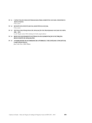 Nº. 11 CAPACITAÇÃO DESCENTRALIZADA PARA GERENTES SOCIAIS: DESENHO E 
RESULTADOS 
Vários autores 
Nº. 12 BENEFÍCIOS EVENTUAIS DA ASSISTÊNCIA SOCIAL 
Vários autores 
Nº. 13 SÍNTESE DAS PESQUISAS DE AVALIAÇÃO DE PROGRAMAS SOCIAIS DO MDS: 
2006 – 2010 
Luziele Tapajós e Junia Valeria Quiroga da Cunha (organizadoras) 
Nº. 14 REDE DE EQUIPAMENTOS PÚBLICOS DE ALIMENTAÇÃO E NUTRIÇÃO: 
RESULTADOS DE AVALIAÇÕES 
Nº. 15 A VIABILIDADE DE SE ERRADICAR A POBREZA: UMA ANÁLISE CONCEITUAL 
E METODOLÓGICA 
Juan Carlos Feres e Pablo Villatoro 
Cadernos de Estudos - Síntese das Pesquisas de Avaliação de Programas Sociais do MDS 2011 - 2014 355 
 