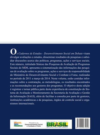 Os Cadernos de Estudos - Desenvolvimento Social em Debate visam 
divulgar avaliações e estudos, disseminar resultados de pesquisas e subsi-diar 
discussões acerca das políticas, programas, ações e serviços sociais. 
Este número, intitulado Síntese das Pesquisas de Avaliação de Programas 
Sociais do MDS, apresenta a sistematização das informações das pesqui-sas 
de avaliação sobre os programas, ações e serviços de responsabilidade 
do Ministério do Desenvolvimento Social e Combate à Fome, realizadas 
no período de 2011 a março de 2014. Neste volume, estão contidas infor-mações 
sobre a contratação, as metodologias, os resultados encontrados 
e as recomendações aos gestores dos programas. O objetivo desta edição 
é registrar e tornar pública parte desta experiência de constituição do Sis-tema 
de Avaliação e Monitoramento da Secretaria de Avaliação e Gestão 
da Informação (SAGI), além de facilitar a consulta por parte de gestores, 
instituições acadêmicas e de pesquisas, órgãos de controle social e orga-nismos 
internacionais. 
