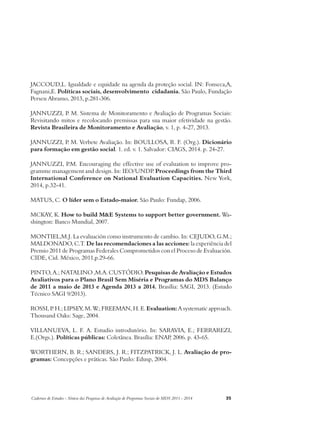 JACCOUD,L. Igualdade e equidade na agenda da proteção social. IN: Fonseca,A, 
Fagnani,E. Políticas sociais, desenvolvimento cidadania. São Paulo, Fundação 
Perseu Abramo, 2013, p.281-306. 
JANNUZZI, P. M. Sistema de Monitoramento e Avaliação de Programas Sociais: 
Revisitando mitos e recolocando premissas para sua maior efetividade na gestão. 
Revista Brasileira de Monitoramento e Avaliação, v. 1, p. 4-27, 2013. 
JANNUZZI, P. M. Verbete Avaliação. In: BOULLOSA, R. F. (Org.). Dicionário 
para formação em gestão social. 1. ed. v. 1. Salvador: CIAGS, 2014. p. 24-27. 
JANNUZZI, P.M. Encouraging the effective use of evaluation to improve pro-gramme 
management and design. In: IEO/UNDP. Proceedings from the Third 
International Conference on National Evaluation Capacities. New York, 
2014, p.32-41. 
MATUS, C. O líder sem o Estado-maior. São Paulo: Fundap, 2006. 
MCKAY, K. How to build M&E Systems to support better government. Wa-shington: 
Banco Mundial, 2007. 
MONTIEL,M.J. La evaluación como instrumento de cambio. In: CEJUDO, G.M.; 
MALDONADO, C.T. De las recomendaciones a las acciones: la experiência del 
Premio 2011 de Programas Federales Comprometidos con el Proceso de Evaluación. 
CIDE, Cid. México, 2011,p.29-66. 
PINTO, A.; NATALINO ,M.A. CUSTÓDIO. Pesquisas de Avaliação e Estudos 
Avaliativos para o Plano Brasil Sem Miséria e Programas do MDS Balanço 
de 2011 a maio de 2013 e Agenda 2013 a 2014. Brasília: SAGI, 2013. (Estudo 
Técnico SAGI 9/2013). 
ROSSI, P. H.; LIPSEY, M. W.; FREEMAN, H. E. Evaluation: A systematic approach. 
Thousand Oaks: Sage, 2004. 
VILLANUEVA, L. F. A. Estudio introdutório. In: SARAVIA, E.; FERRAREZI, 
E.(Orgs.). Políticas públicas: Coletânea. Brasília: ENAP, 2006. p. 43-65. 
WORTHERN, B. R.; SANDERS, J. R.; FITZPATRICK, J. L. Avaliação de pro-gramas: 
Concepções e práticas. São Paulo: Edusp, 2004. 
Cadernos de Estudos - Síntese das Pesquisas de Avaliação de Programas Sociais do MDS 2011 - 2014 35 
 