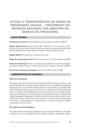 ACESSO A TRANSFERÊNCIAS DE RENDA DE 
PROGRAMAS SOCIAIS – SUPLEMENTO DA 
PESQUISA NACIONAL POR AMOSTRA DE 
DOMICÍLIOS (PNAD/2006) 
ficha técnica 
Instituição executora: Instituto Brasileiro de Geografia e Estatística (IBGE). 
Equipe Responsável: Marcia Maria Melo Quintslr (coordenadora), Cimar 
Azeredo Pereira (gerente), Maria Lúcia Franca Pontes Vieira (gerente), Angela Maria 
Broqua Mello, Marcus Vinícius Moraes Fernandes e Robson da Silva Pereira. 
Equipe SAGI: Jeni Vaitsmann e Rômulo Paes Sousa 
Órgão de cooperação técnica: Banco Interamericano de Desenvolvimento (BID). 
Forma de contratação: Termo de cooperação entre o Ministério do Desenvolvimen-to 
Social e Combate à Fome e o Instituto Brasileiro de Geografia e Estatística (IBGE). 
Período de realização da pesquisa: setembro de 2006 a março de 2008. 
apresentação da pesquisa 
Objetivos da pesquisa 
A Pesquisa Nacional por Amostra de Domicílios (PNAD), realizada anualmente pelo 
Instituto Brasileiro de Geografia e Estatística (IBGE), tem como finalidade a produção de 
informações básicas para o estudo do desenvolvimento socioeconômico do país. Em 2006, 
o IBGE estabeleceu um processo de cooperação com o Ministério do Desenvolvimento 
Social e Combate à Fome (MDS) para incorporar à pesquisa aspectos complementares 
relativos à transferência de renda de programas sociais, particularmente o Programa Bolsa 
Família, Programa de Erradicação do Trabalho Infantil e Benefício de Prestação Contu-nuada. 
Os resultados obtidos vêm sendo utilizados como importantes subsídios para 
a formulação, a implementação, o monitoramento e a avaliação de políticas públicas 
e programas sociais no Brasil. 
Procedimentos metodológicos 
A pesquisa utilizou metodologia quantitativa e uma amostra probabilística de domicílios 
extraída por meio de três estágios de seleção: unidades primárias –municípios; unidades 
Cadernos de Estudos - Síntese das Pesquisas de Avaliação de Programas Sociais do MDS 2011 - 2014 37 
 