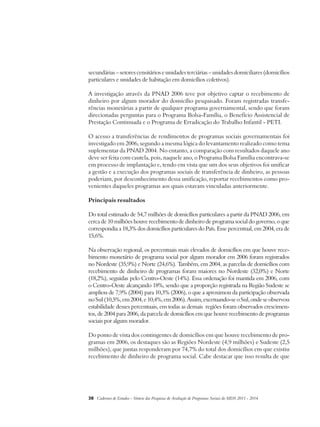 secundárias – setores censitários e unidades terciárias – unidades domiciliares (domicílios 
particulares e unidades de habitação em domicílios coletivos). 
A investigação através da PNAD 2006 teve por objetivo captar o recebimento de 
dinheiro por algum morador do domicílio pesquisado. Foram registradas transfe-rências 
monetárias a partir de qualquer programa governamental, sendo que foram 
direcionadas perguntas para o Programa Bolsa-Família, o Benefício Assistencial de 
Prestação Continuada e o Programa de Erradicação do Trabalho Infantil - PETI. 
O acesso a transferências de rendimentos de programas sociais governamentais foi 
investigado em 2006, segundo a mesma lógica do levantamento realizado como tema 
suplementar da PNAD 2004. No entanto, a comparação com resultados daquele ano 
deve ser feita com cautela, pois, naquele ano, o Programa Bolsa Família encontrava-se 
em processo de implantação e, tendo em vista que um dos seus objetivos foi unificar 
a gestão e a execução dos programas sociais de transferência de dinheiro, as pessoas 
poderiam, por desconhecimento dessa unificação, reportar recebimentos como pro-venientes 
daqueles programas aos quais estavam vinculadas anteriormente. 
Principais resultados 
Do total estimado de 54,7 milhões de domicílios particulares a partir da PNAD 2006, em 
cerca de 10 milhões houve recebimento de dinheiro de programa social do governo, o que 
correspondia a 18,3% dos domicílios particulares do País. Esse percentual, em 2004, era de 
15,6%. 
Na observação regional, os percentuais mais elevados de domicílios em que houve rece-bimento 
monetário de programa social por algum morador em 2006 foram registrados 
no Nordeste (35,9%) e Norte (24,6%). Também, em 2004, as parcelas de domicílios com 
recebimento de dinheiro de programas foram maiores no Nordeste (32,0%) e Norte 
(18,2%), seguidas pelo Centro-Oeste (14%). Essa ordenação foi mantida em 2006, com 
o Centro-Oeste alcançando 18%, sendo que a proporção registrada na Região Sudeste se 
ampliou de 7,9% (2004) para 10,3% (2006), o que a aproximou da participação observada 
no Sul (10,5%, em 2004, e 10,4%, em 2006). Assim, excetuando-se o Sul, onde se observou 
estabilidade desses percentuais, em todas as demais regiões foram observados crescimen-tos, 
de 2004 para 2006, da parcela de domicílios em que houve recebimento de programas 
sociais por algum morador. 
Do ponto de vista dos contingentes de domicílios em que houve recebimento de pro-gramas 
em 2006, os destaques são as Regiões Nordeste (4,9 milhões) e Sudeste (2,5 
milhões), que juntas responderam por 74,7% do total dos domicílios em que existiu 
recebimento de dinheiro de programa social. Cabe destacar que isso resulta de que 
38 Cadernos de Estudos - Síntese das Pesquisas de Avaliação de Programas Sociais do MDS 2011 - 2014 
 