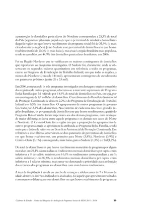a proporção de domicílios particulares do Nordeste correspondeu a 25,3% do total 
do País (segunda região mais populosa) e que o percentual de unidades domiciliares 
daquela região em que houve recebimento de programa social foi de 35,9% (o mais 
elevado entre as regiões). Já no Sudeste esse percentual de domicílios em que houve 
recebimento foi de 10,3% (o mais baixo), mas essa é a região brasileira mais populosa, 
tendo respondido por 44,9% dos domicílios particulares brasileiros, em 2006. 
Foi na Região Nordeste que se verificaram os maiores contingentes de domicílios 
que reportaram os programas investigados. O Sudeste foi, claramente, onde se ob-servaram 
os segundos maiores quantitativos em referência a todos os programas, 
exceto ao Programa de Erradicação do Trabalho Infantil, em que todas as regiões, a 
menos do Nordeste (cerca de 144 mil), apresentaram contingentes de atendimento 
em patamares próximos (entre 26 e 33 mil). 
Em 2006, comparando os três programas investigados em destaque e mais o somatório 
dos registros de outros programas, observou-se a marcante supremacia do Programa 
Bolsa Família que foi referido por 14,9% do total de domicílios no País, ou seja, por 
um contingente de 8,1 milhões de domicílios. O recebimento do Benefício Assistencial 
de Prestação Continuada se deu em 2,2% e do Programa de Erradicação do Trabalho 
Infantil em 0,5% dos domicílios. O agrupamento de outros programas de governo 
foi citado por 2,2% dos domicílios. No contexto de cada uma das cinco grandes re-giões 
brasileiras, os percentuais de domicílios em que houve rendimentos a partir do 
Programa Bolsa Família foram superiores aos dos demais programas, com destaque 
de maior diferença relativa entre aquele programa e os demais nos casos do Norte 
e Nordeste. O Centro-Oeste foi a região em que a proporção do agrupamento de 
outros programas mais se aproximou da atribuída ao Programa Bolsa Família, sendo 
mais que o dobro da referente ao Benefício Assistencial de Prestação Continuada. Em 
referência a esse último, observaram-se dois patamares de percentuais de domicílios 
em que houve recebimento, um primeiro para Norte (3,8%), Nordeste (3,9%) e 
Centro-Oeste (3,1%) e um segundo, mais baixo, para o Sudeste (1,3%) e o Sul(1,2%). 
Do total de domicílios em que houve recebimento monetário de programa por algum 
morador, em 25,1% das moradias os rendimentos mensais domiciliares per capita eram 
inferiores a ¼ de salário mínimo; em 61,6% os rendimentos correspondiam a até ½ 
salário mínimo; e em 89,6% os rendimentos mensais domiciliares per capita eram 
inferiores a 1 salário mínimo, mais uma vez denotando a prioridade para atribuição 
dos recursos dos programas aos domicílios com mais baixos rendimentos. 
A taxa de freqüência à escola ou creche de crianças e adolescentes de 7 a 14 anos de 
idade, dentre os diversos indicadores analisados, foi aquele que apresentou resultados 
com menores diferenças entre domicílios em que houve recebimento de programa e 
Cadernos de Estudos - Síntese das Pesquisas de Avaliação de Programas Sociais do MDS 2011 - 2014 39 
 