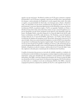 aqueles em que não houve. No Brasil, resultou em 97,2% para o primeiro conjunto 
de domicílios e em 97,9% para o segundo, o que decorre do País estar se aproximando 
de alcançar a universalização da freqüência à escola naquela faixa etária. Em todas 
as regiões, essa proximidade foi observada, com destaque para o Norte e Nordeste 
onde, nos domicílios em que houve atendimento de programa (96,2% e 97,3%, res-pectivamente), 
essas taxas superaram ligeiramente às dos domicílios em que não houve 
recebimento (95,8%, na primeira região, e 96,3%, na segunda). Também, no Norte e 
Nordeste foram observadas outras duas faixas etárias em que a taxa de freqüência esco-lar 
nos domicílios em que houve programa social superou a dos domicílios onde não 
houve. Na Região Norte, a taxa das crianças de 4 a 6 anos de idade foi de 66,3% onde 
houve recebimento e de 62,9%, onde não houve. No Nordeste, a taxa de freqüência 
na faixa etária de 15 a 17 anos foi de 80,8%, onde houve, e de 78,2%, onde não houve 
recebimento de dinheiro de programa social. Nessa faixa, destacando as pessoas de 15 
anos de idade, observou-se percentual de freqüência à escola de 88,2% nos domicílios 
em que houve recebimento de programa naquela região. A taxa de freqüência das pes-soas 
de 15 anos foi de 87,7% quando a condição era inversa. Cabe mencionar que no 
caso do Programa Bolsa Família, assim como do Programa de Erradicação do Trabalho 
Infantil, a freqüência escolar de crianças e adolescentes de até 15 anos de idade é uma 
das exigências colocadas para a manutenção do recebimento dos benefícios. 
A análise da inserção das pessoas no mercado de trabalho segundo as condições de 
recebimento ou não de dinheiro de programa social por algum morador propicia um 
importante campo para identificação das condições socioeconômicas das unidades 
domiciliares. Em 2006, o nível da ocupação dos moradores de 10 anos ou mais de idade 
nos domicílios do País em que houve recebimento de programa (52,1%) foi inferior 
ao observado se a condição era de não recebimento (58,6%). Em 2004, o nível de 
ocupação do primeiro conjunto foi, também, de 52,1% e o do segundo foi de 57,7%. 
40 Cadernos de Estudos - Síntese das Pesquisas de Avaliação de Programas Sociais do MDS 2011 - 2014 
 