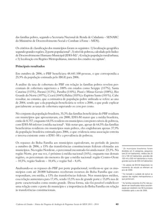 das famílias pobres, segundo a Secretaria Nacional de Renda de Cidadania – SENARC 
do Ministério de Desenvolvimento Social e Combate à Fome – MDS). 
Os critérios de classificação dos municípios foram os seguintes: 1) localização geográfica 
segundo grandes regiões; 2) porte populacional1 ; 3) nível de pobreza, calculado pelo Índice 
de Desenvolvimento Humano Municipal (IDH-M)2 ; 4) relação população rural/urbana; 
e 5) localização em Regiões Metropolitanas, interior dos estados ou capitais3. 
Principais resultados 
Em outubro de 2006, o PBF beneficiava 48.441.100 pessoas, o que correspondia a 
25,9% da população estimada pelo IBGE para 2006. 
A análise da taxa de cobertura do PBF em relação às famílias pobres revelou per-centuais 
de cobertura superiores a 100% em estados como Sergipe (117%), Santa 
Catarina (115%), Paraná (113%), Paraíba (110%), Piauí e Minas Gerais (108%), Rio 
Grande do Norte (107%), Ceará (104%) Bahia (103%) e Espírito Santo (101%). Cabe 
ressaltar, no entanto, que a estimativa de população pobre utilizada se refere ao ano 
de 2004, sendo que a da população beneficiária se refere a 2006, o que pode explicar 
parcialmente as taxas de cobertura superando os cem por cento. 
No conjunto da população brasileira, 35,3% das famílias beneficiárias do PBF residiam 
em municípios que apresentavam, em 2000, IDH-M maior que a média brasileira, 
então de 0,757; enquanto 64,5% residem em municípios com piores níveis de pobreza, 
com IDH-M inferior à média nacional4 . Vale notar que, apesar de 64,5% das famílias 
beneficiárias residirem em municípios mais pobres, eles englobavam apenas 37,9% 
da população brasileira estimada para 2006, o que evidencia uma associação estreita 
e inversa existente entre o IDH -M e a prevalência de pobreza. 
Os repasses do Bolsa Família aos municípios equivaleram, no período de janeiro 
a outubro de 2006, a 15% das transferências constitucionais federais efetuadas aos 
municípios. Na região Nordeste, o percentual encontrado foi ainda maior: 23,5%. Na 
região Norte, por sua vez, é próximo à média nacional (16%), enquanto nas demais 
regiões, os percentuais são menores do que a média nacional: região Centro-Oeste 
– 10,5%; região Sudeste – 10,4%; e região Sul – 8,4%. 
Analisando-se os repasses do PBF por porte populacional, verificou-se que os mu-nicípios 
com até 20.000 habitantes receberam recursos do Bolsa Família que cor-respondiam, 
em média, a 13% das transferências federais. Nos municípios médios, 
essa relação aumentava para 17,4%, sendo 13,5% nos de grande porte e 15,8% nos de 
porte caracterizados como muito grande. Dessa forma, não foi possível estabelecer 
uma relação entre o porte do município e a importância do Bolsa Família em relação 
às transferências constitucionais. 
Cadernos de Estudos - Síntese das Pesquisas de Avaliação de Programas Sociais do MDS 2011 - 2014 43 
1 Os municípios brasileiros foram 
divididos em 4 categorias, pequenos 
(até 20 mil habitantes), médios (de 20 
mil a 100 mil habitantes), grandes (de 
100 mil a 500 mil habitantes) e muito 
grandes (acima de 500 mil habitantes) 
2 Os valores de IDH-M disponíveis no 
momento do estudo se referiam ao 
ano de 2000. 
3 Foi tomado o cuidado de excluir as 
capitais das regiões metropolitanas a 
que pertencem. 
4 As famílias restantes (0,2%) não pu-deram 
ser classificadas nesta caracteri-zação 
por residirem nos 58 municípios 
instalados após o ano de 2000. 
 